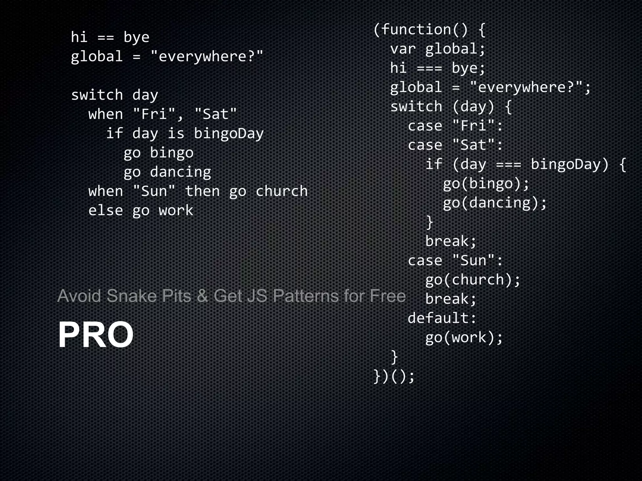 PRO
Avoid Snake Pits & Get JS Patterns for Free
hi == bye
global = "everywhere?"
switch day
when "Fri", "Sat"
if day is bingoDay
go bingo
go dancing
when "Sun" then go church
else go work
(function() {
var global;
hi === bye;
global = "everywhere?";
switch (day) {
case "Fri":
case "Sat":
if (day === bingoDay) {
go(bingo);
go(dancing);
}
break;
case "Sun":
go(church);
break;
default:
go(work);
}
})();
 