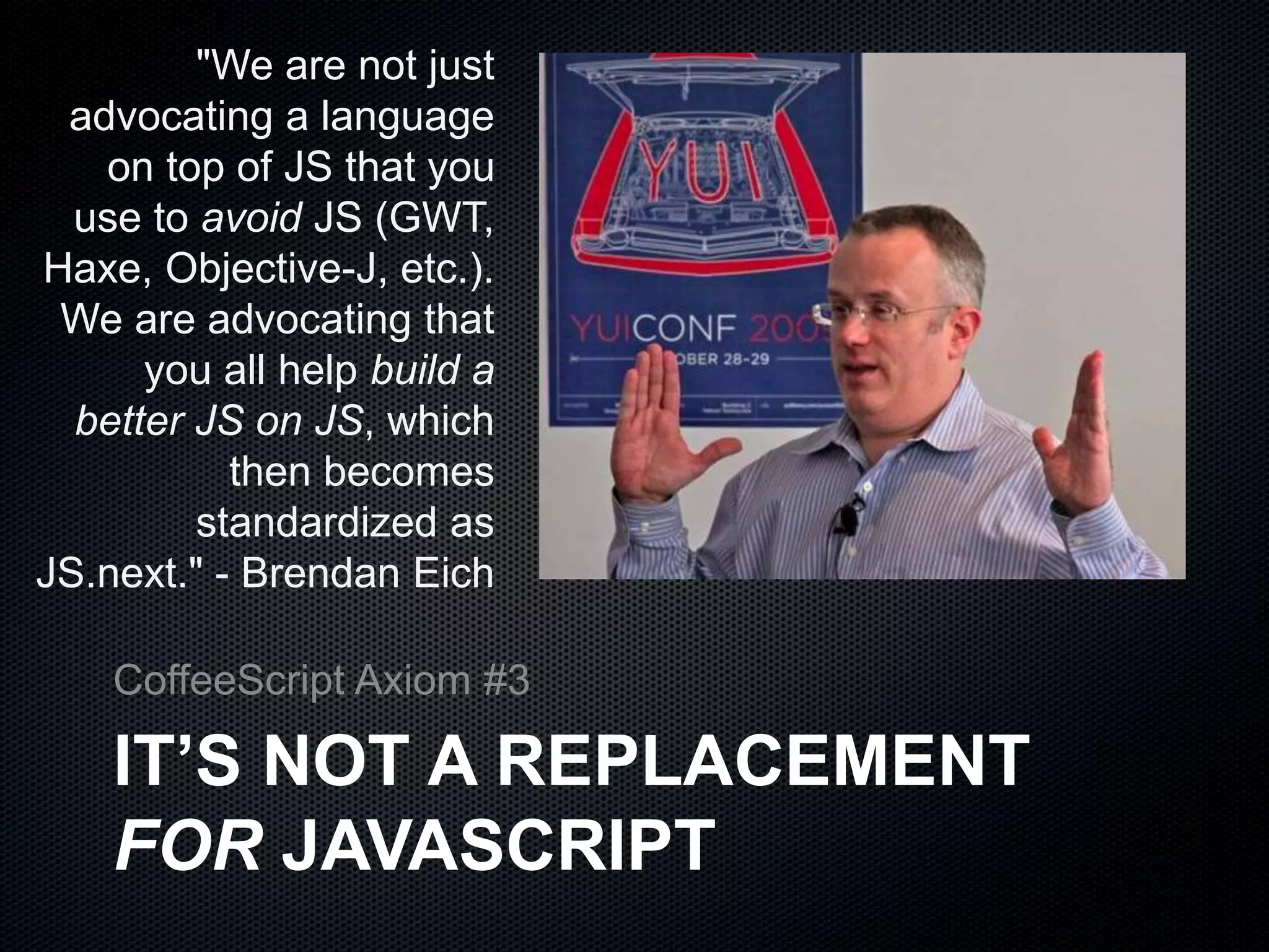 "We are not just
advocating a language
on top of JS that you
use to avoid JS (GWT,
Haxe, Objective-J, etc.).
We are advocating that
you all help build a
better JS on JS, which
then becomes
standardized as
JS.next." - Brendan Eich
IT’S NOT A REPLACEMENT
FOR JAVASCRIPT
CoffeeScript Axiom #3
 
