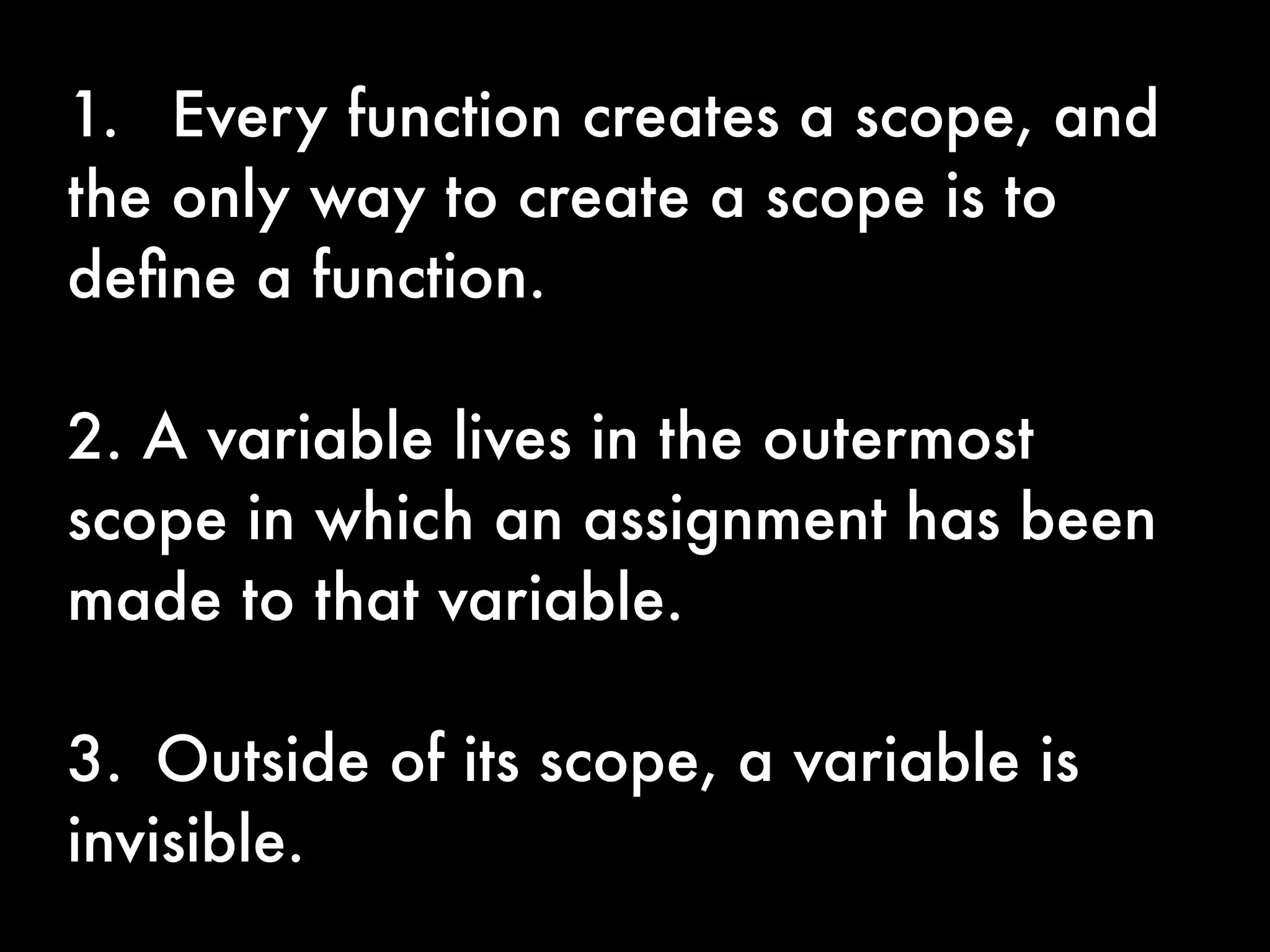 1. 	 Every function creates a scope, and
the only way to create a scope is to
deﬁne a function.

2. A variable lives in the outermost
scope in which an assignment has been
made to that variable.

3.	 Outside of its scope, a variable is
invisible.
 