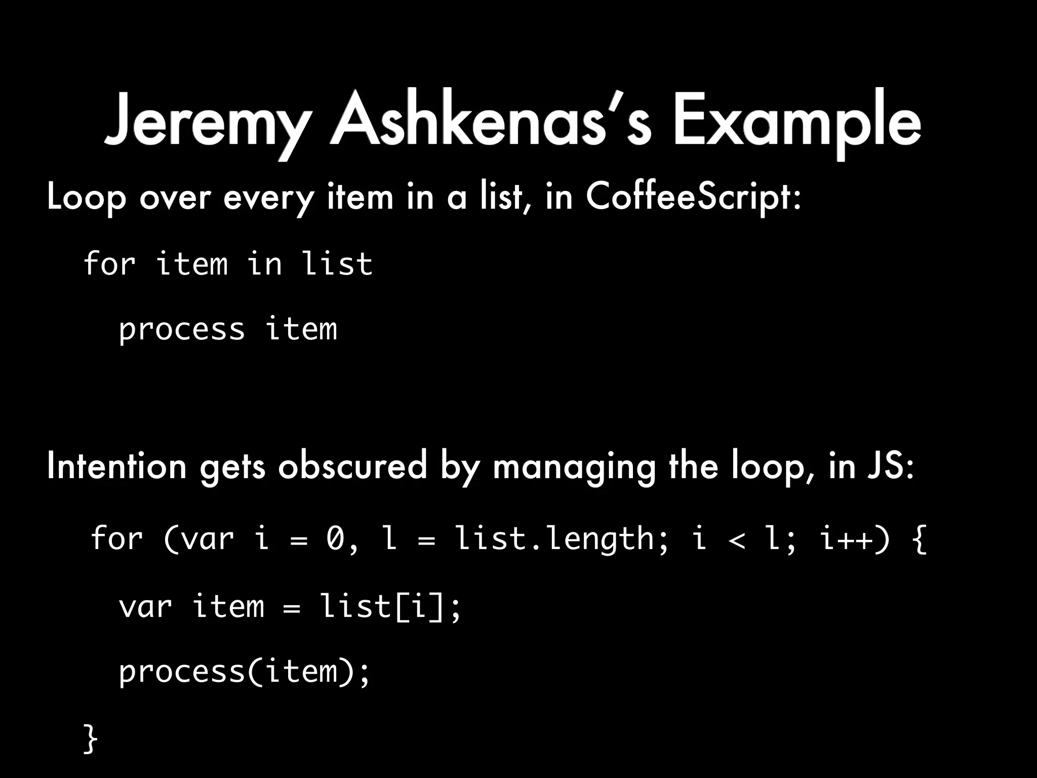 Jeremy Ashkenas’s Example
Loop over every item in a list, in CoffeeScript:
  for item in list

      process item



Intention gets obscured by managing the loop, in JS:
  for (var i = 0, l = list.length; i < l; i++) {

      var item = list[i];

      process(item);

  }
 