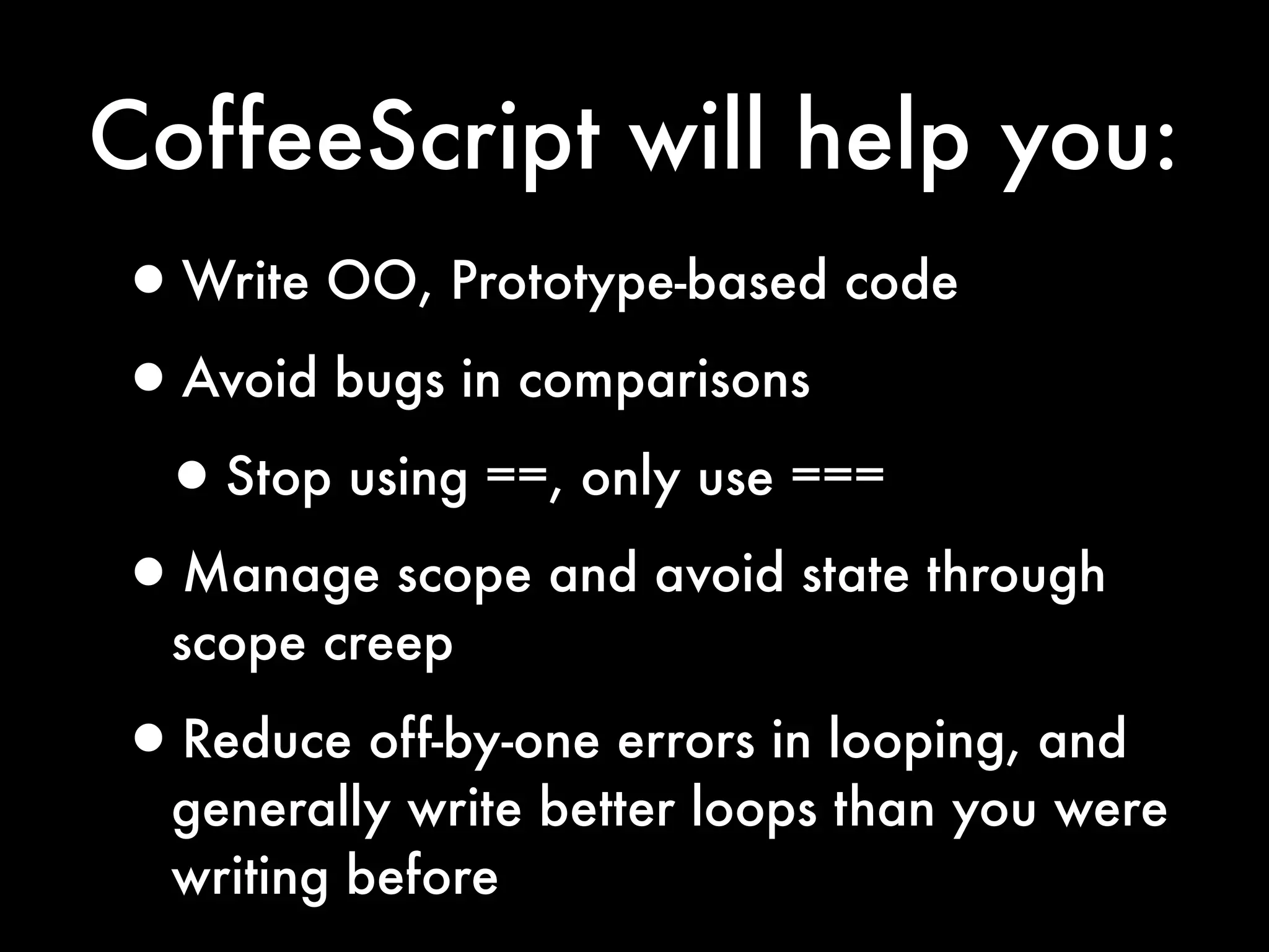 CoffeeScript will help you:
•Write OO, Prototype-based code
•Avoid bugs in comparisons
 •Stop using ==, only use ===
•Manage scope and avoid state through
  scope creep

•Reduce off-by-one errors in looping, and
  generally write better loops than you were
  writing before
 