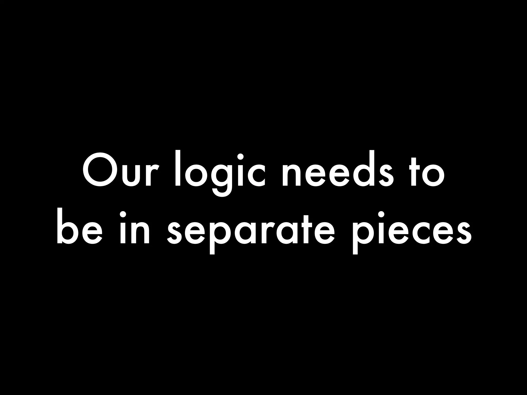 Our logic needs to
be in separate pieces
 