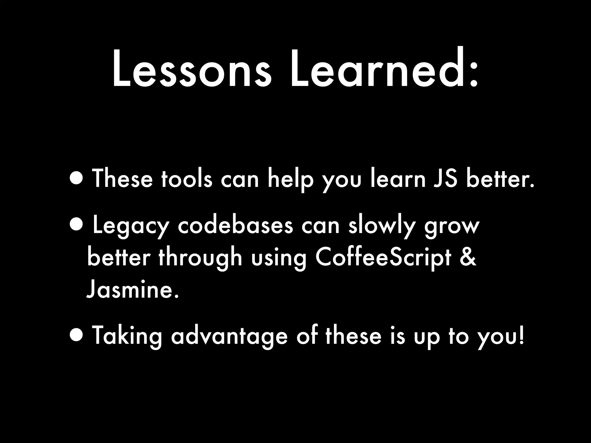 Lessons Learned:

•These tools can help you learn JS better.
•Legacy codebases can slowly grow
  better through using CoffeeScript &
  Jasmine.

•Taking advantage of these is up to you!
 