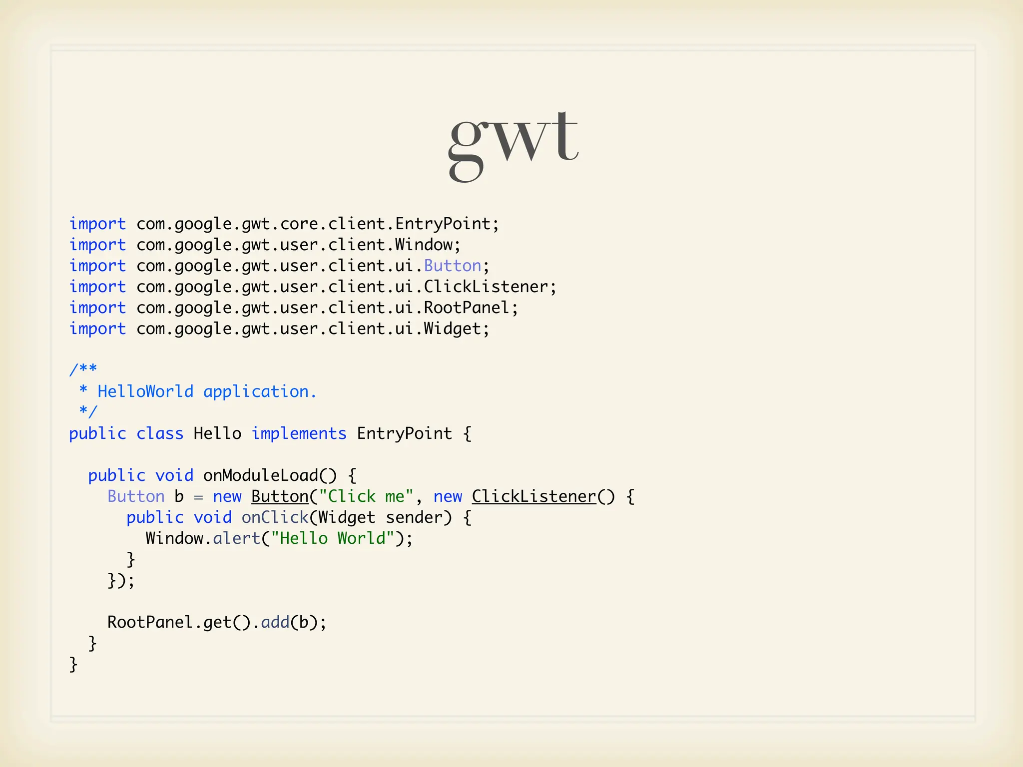 gwt
import     com.google.gwt.core.client.EntryPoint;
import     com.google.gwt.user.client.Window;
import     com.google.gwt.user.client.ui.Button;
import     com.google.gwt.user.client.ui.ClickListener;
import     com.google.gwt.user.client.ui.RootPanel;
import     com.google.gwt.user.client.ui.Widget;

/**
 * HelloWorld application.
 */
public class Hello implements EntryPoint {

    public void onModuleLoad() {
      Button b = new Button("Click me", new ClickListener() {
        public void onClick(Widget sender) {
          Window.alert("Hello World");
        }
      });

        RootPanel.get().add(b);
    }
}
 