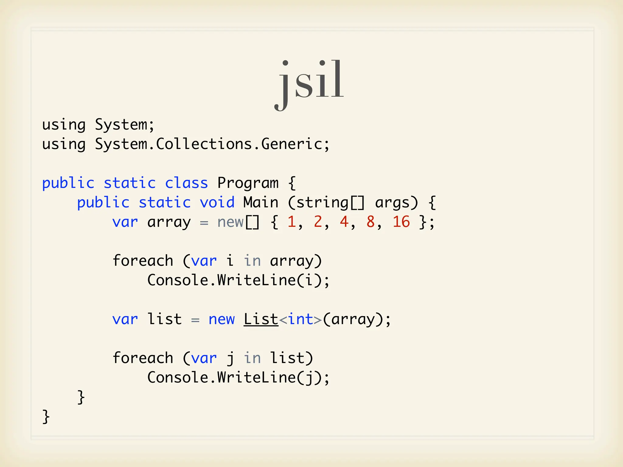 jsil
using System;
using System.Collections.Generic;

public static class Program {
    public static void Main (string[] args) {
        var array = new[] { 1, 2, 4, 8, 16 };

        foreach (var i in array)
            Console.WriteLine(i);

        var list = new List<int>(array);

        foreach (var j in list)
            Console.WriteLine(j);
    }
}
 