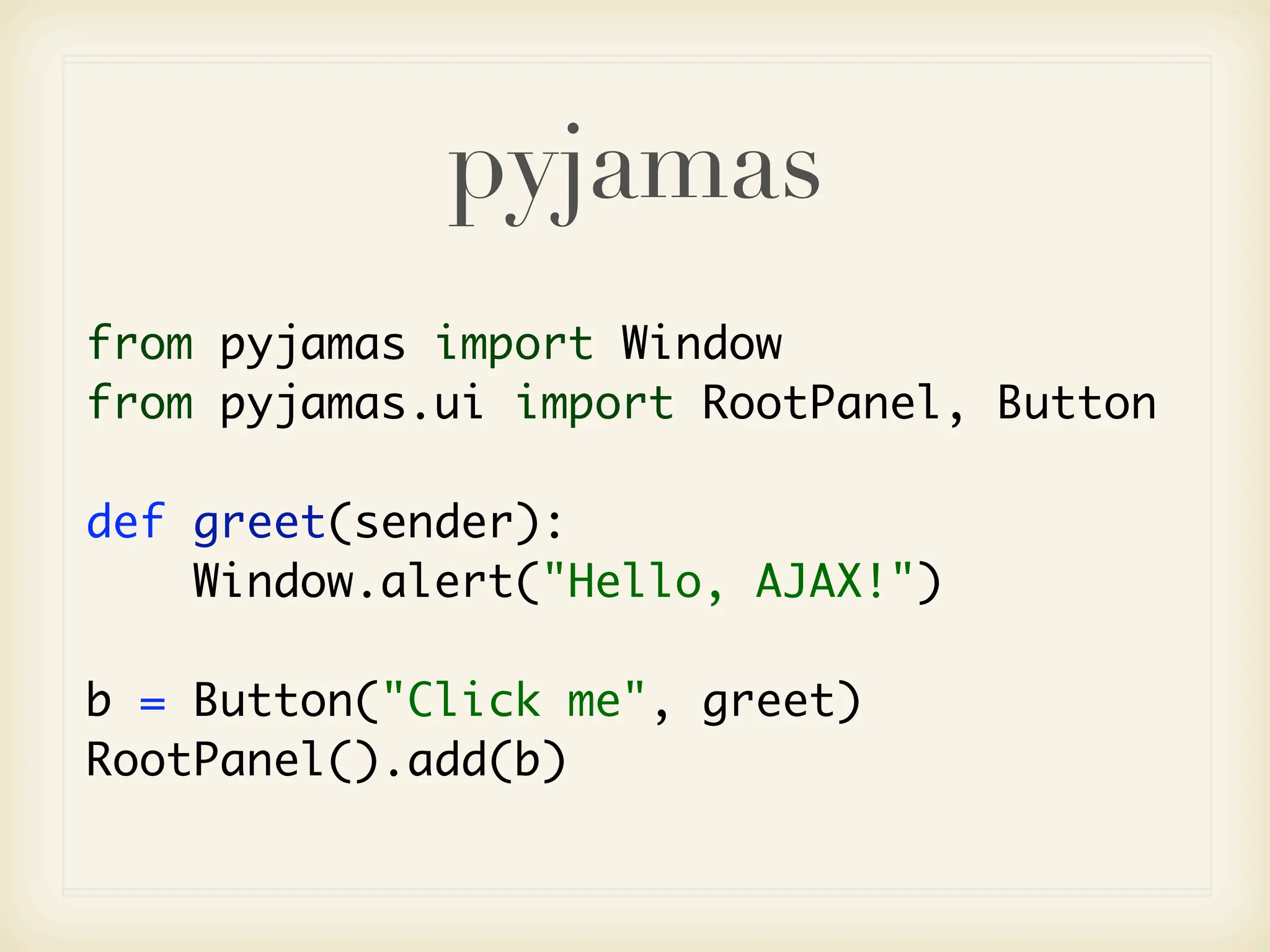 pyjamas
from pyjamas import Window
from pyjamas.ui import RootPanel, Button

def greet(sender):
    Window.alert("Hello, AJAX!")

b = Button("Click me", greet)
RootPanel().add(b)
 