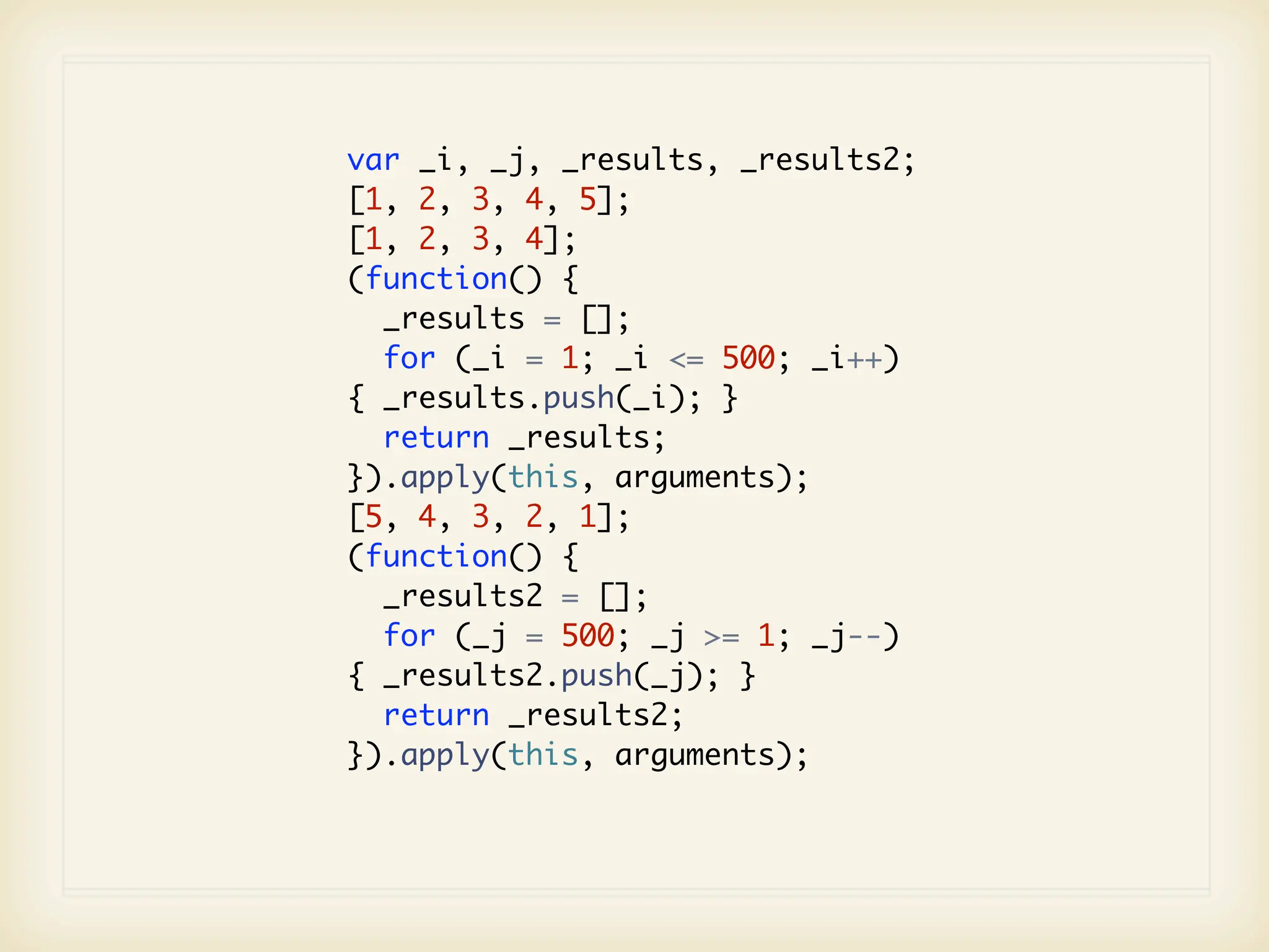 var _i, _j, _results, _results2;
[1, 2, 3, 4, 5];
[1, 2, 3, 4];
(function() {
  _results = [];
  for (_i = 1; _i <= 500; _i++)
{ _results.push(_i); }
  return _results;
}).apply(this, arguments);
[5, 4, 3, 2, 1];
(function() {
  _results2 = [];
  for (_j = 500; _j >= 1; _j--)
{ _results2.push(_j); }
  return _results2;
}).apply(this, arguments);
 