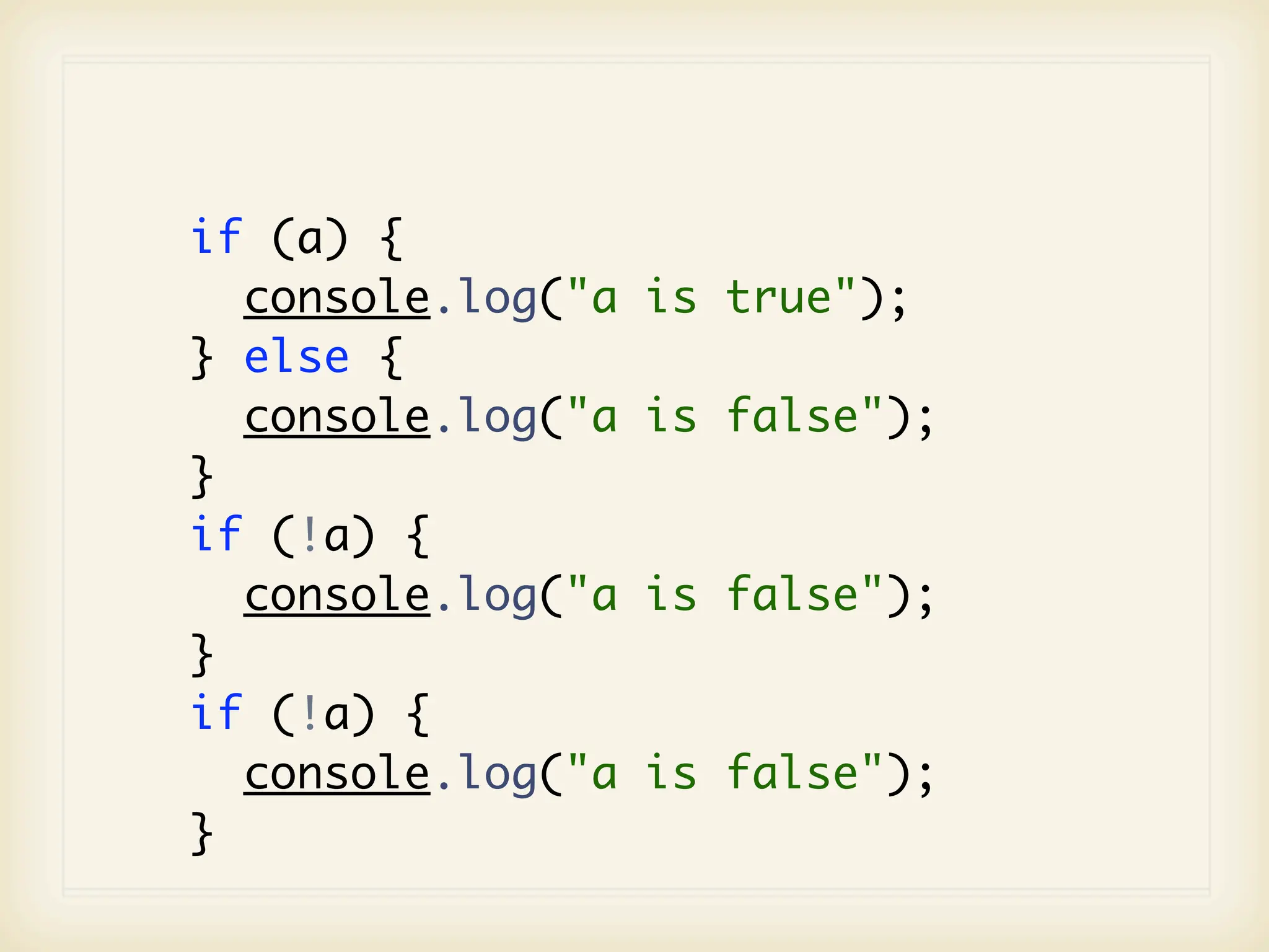 if (a) {
  console.log("a   is true");
} else {
  console.log("a   is false");
}
if (!a) {
  console.log("a   is false");
}
if (!a) {
  console.log("a   is false");
}
 