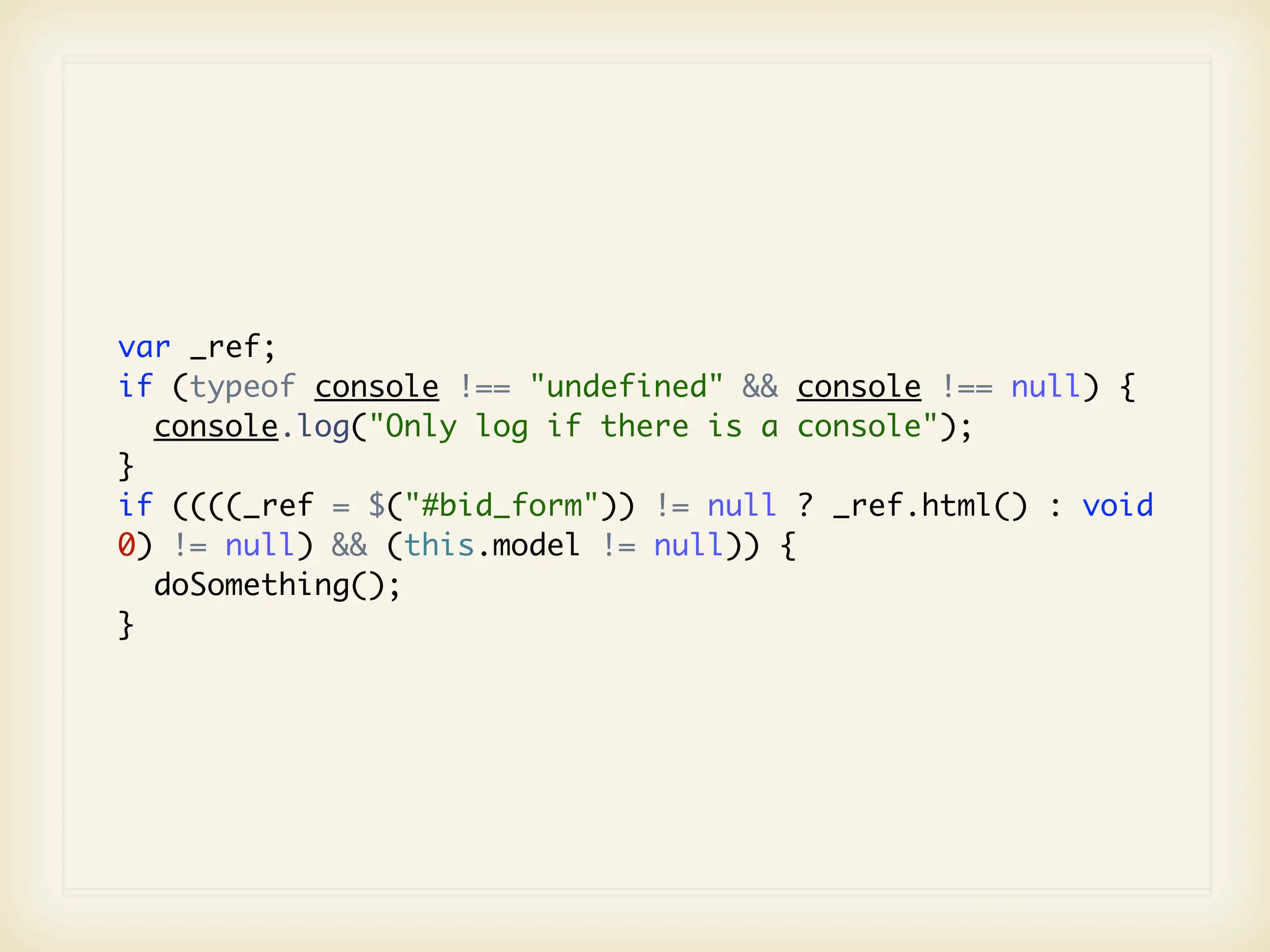 var _ref;
if (typeof console !== "undefined" && console !== null) {
  console.log("Only log if there is a console");
}
if ((((_ref = $("#bid_form")) != null ? _ref.html() : void
0) != null) && (this.model != null)) {
  doSomething();
}
 