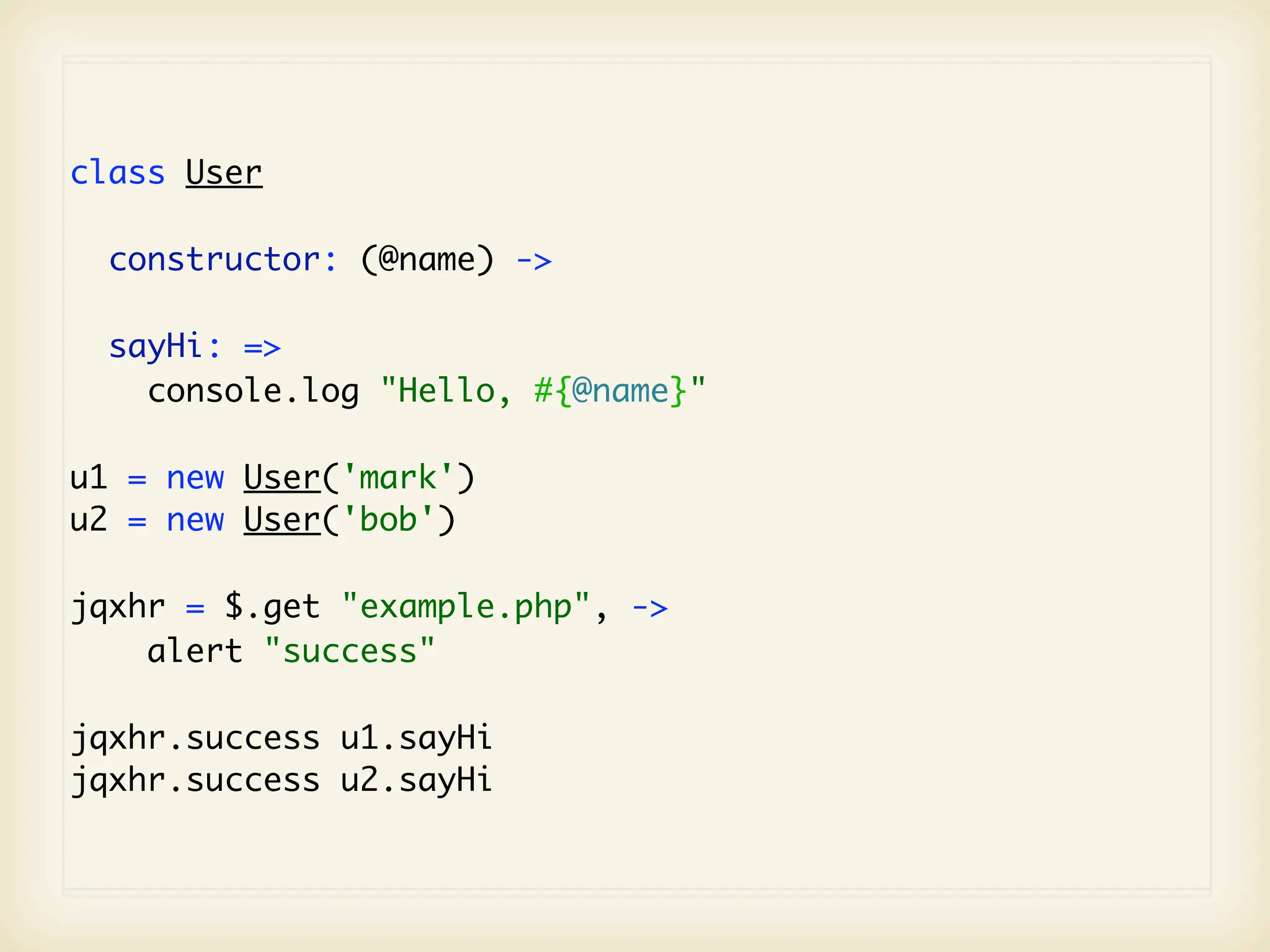 class User

  constructor: (@name) ->

  sayHi: =>
    console.log "Hello, #{@name}"

u1 = new User('mark')
u2 = new User('bob')

jqxhr = $.get "example.php", ->
    alert "success"

jqxhr.success u1.sayHi
jqxhr.success u2.sayHi
 