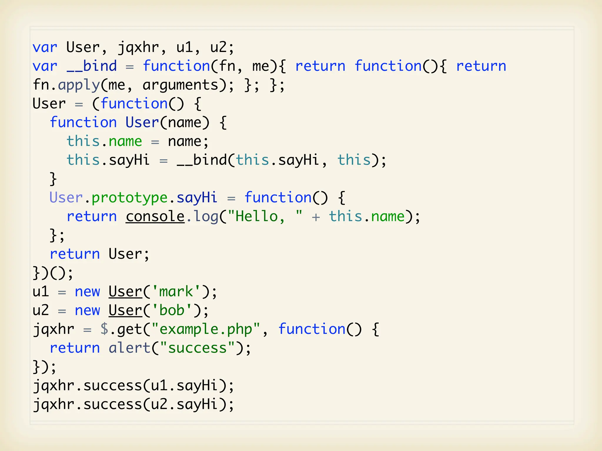 var User, jqxhr, u1, u2;
var __bind = function(fn, me){ return function(){ return
fn.apply(me, arguments); }; };
User = (function() {
  function User(name) {
     this.name = name;
     this.sayHi = __bind(this.sayHi, this);
  }
  User.prototype.sayHi = function() {
     return console.log("Hello, " + this.name);
  };
  return User;
})();
u1 = new User('mark');
u2 = new User('bob');
jqxhr = $.get("example.php", function() {
  return alert("success");
});
jqxhr.success(u1.sayHi);
jqxhr.success(u2.sayHi);
 
