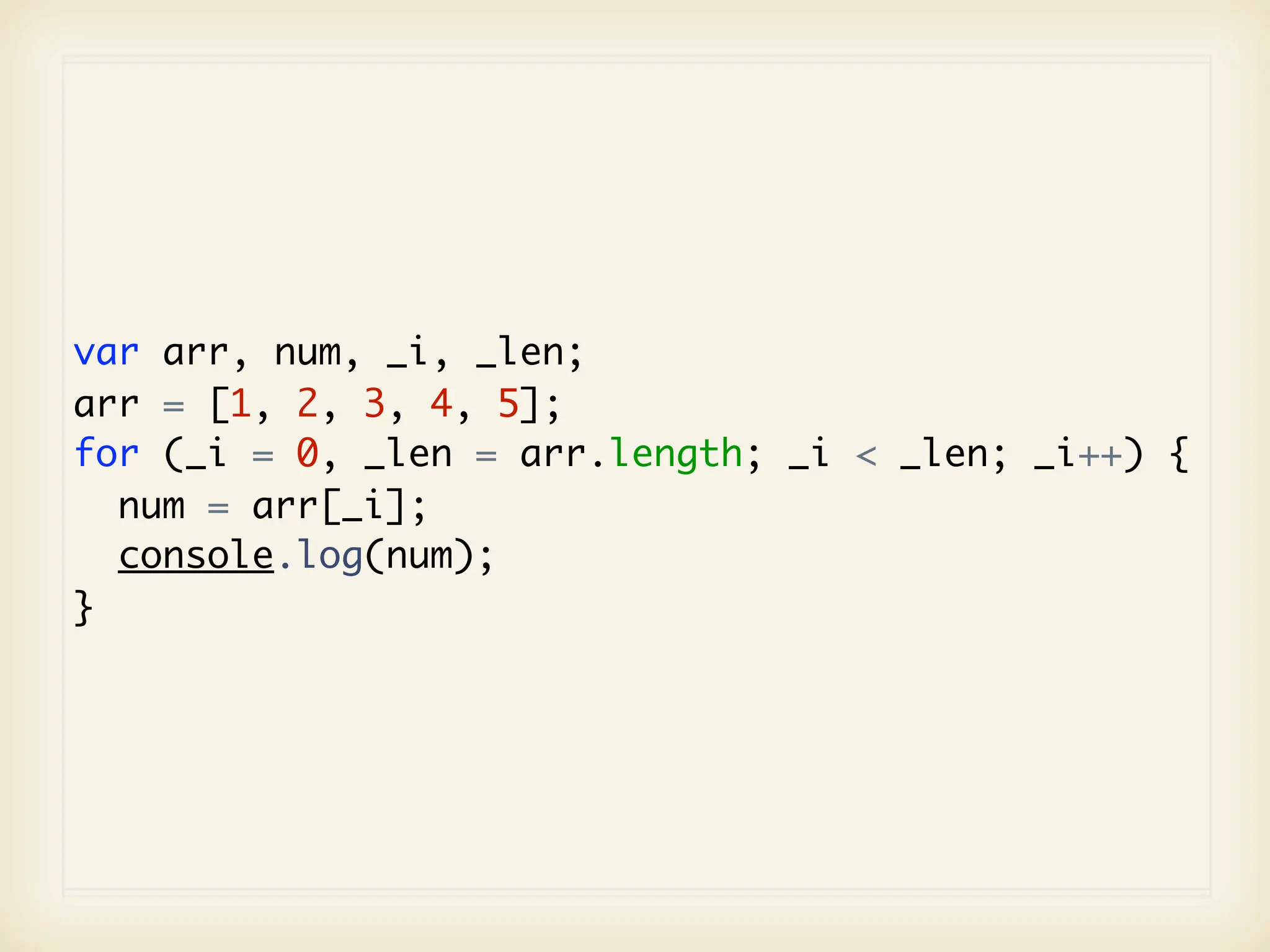 var arr, num, _i, _len;
arr = [1, 2, 3, 4, 5];
for (_i = 0, _len = arr.length; _i < _len; _i++) {
  num = arr[_i];
  console.log(num);
}
 