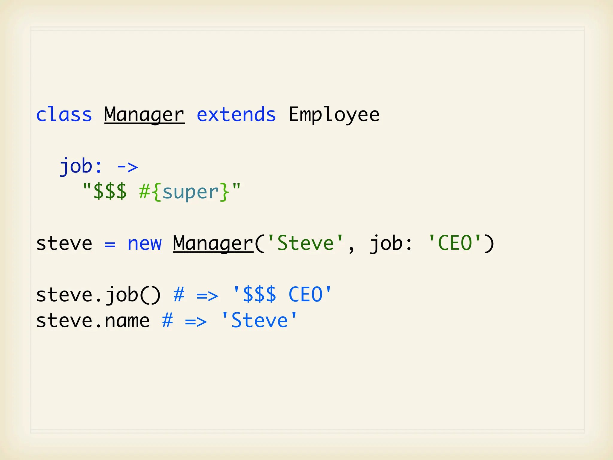 class Manager extends Employee

  job: ->
    "$$$ #{super}"

steve = new Manager('Steve', job: 'CEO')

steve.job() # => '$$$ CEO'
steve.name # => 'Steve'
 