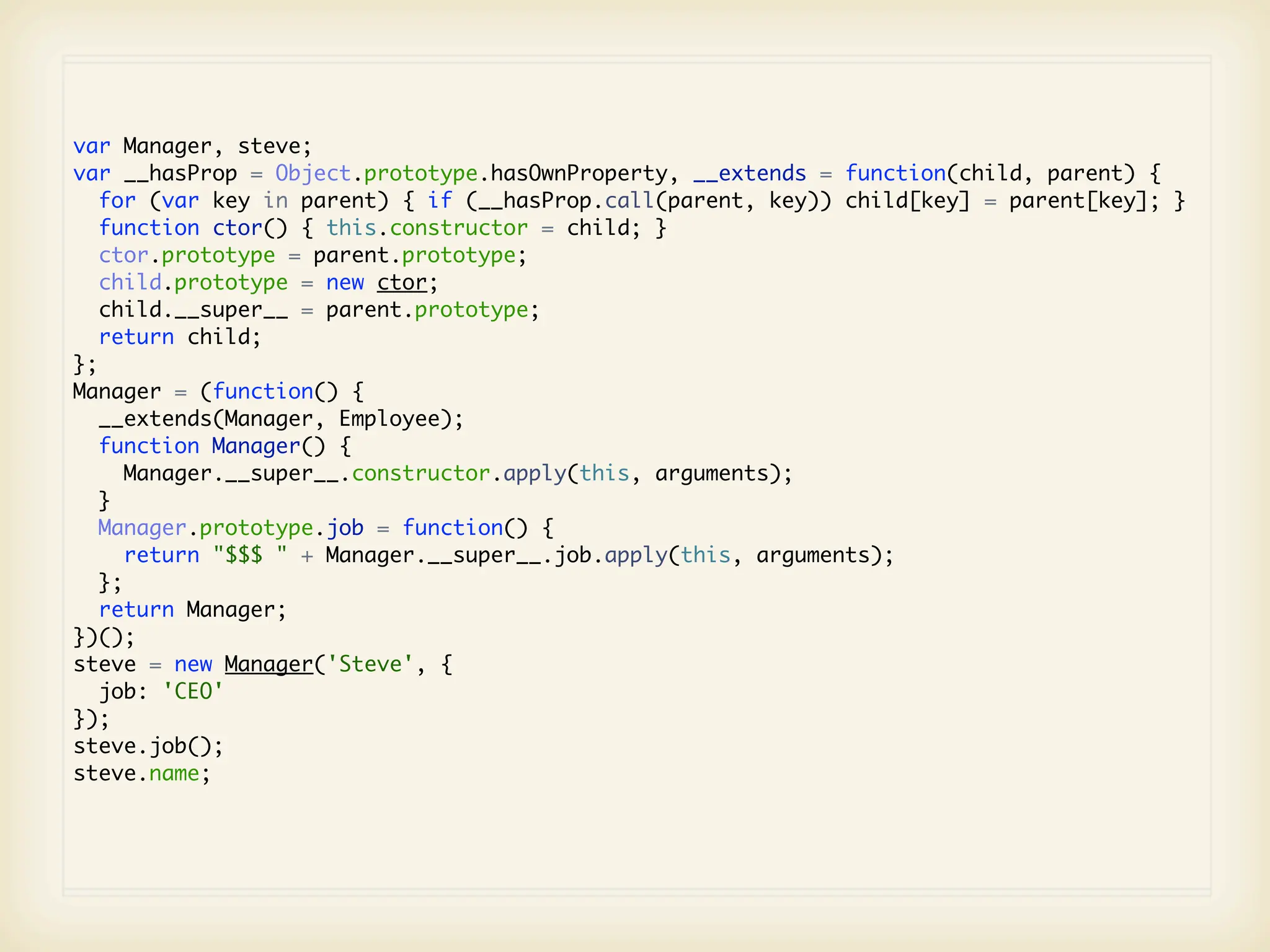 var Manager, steve;
var __hasProp = Object.prototype.hasOwnProperty, __extends = function(child, parent) {
   for (var key in parent) { if (__hasProp.call(parent, key)) child[key] = parent[key]; }
   function ctor() { this.constructor = child; }
   ctor.prototype = parent.prototype;
   child.prototype = new ctor;
   child.__super__ = parent.prototype;
   return child;
};
Manager = (function() {
   __extends(Manager, Employee);
   function Manager() {
      Manager.__super__.constructor.apply(this, arguments);
   }
   Manager.prototype.job = function() {
      return "$$$ " + Manager.__super__.job.apply(this, arguments);
   };
   return Manager;
})();
steve = new Manager('Steve', {
   job: 'CEO'
});
steve.job();
steve.name;
 