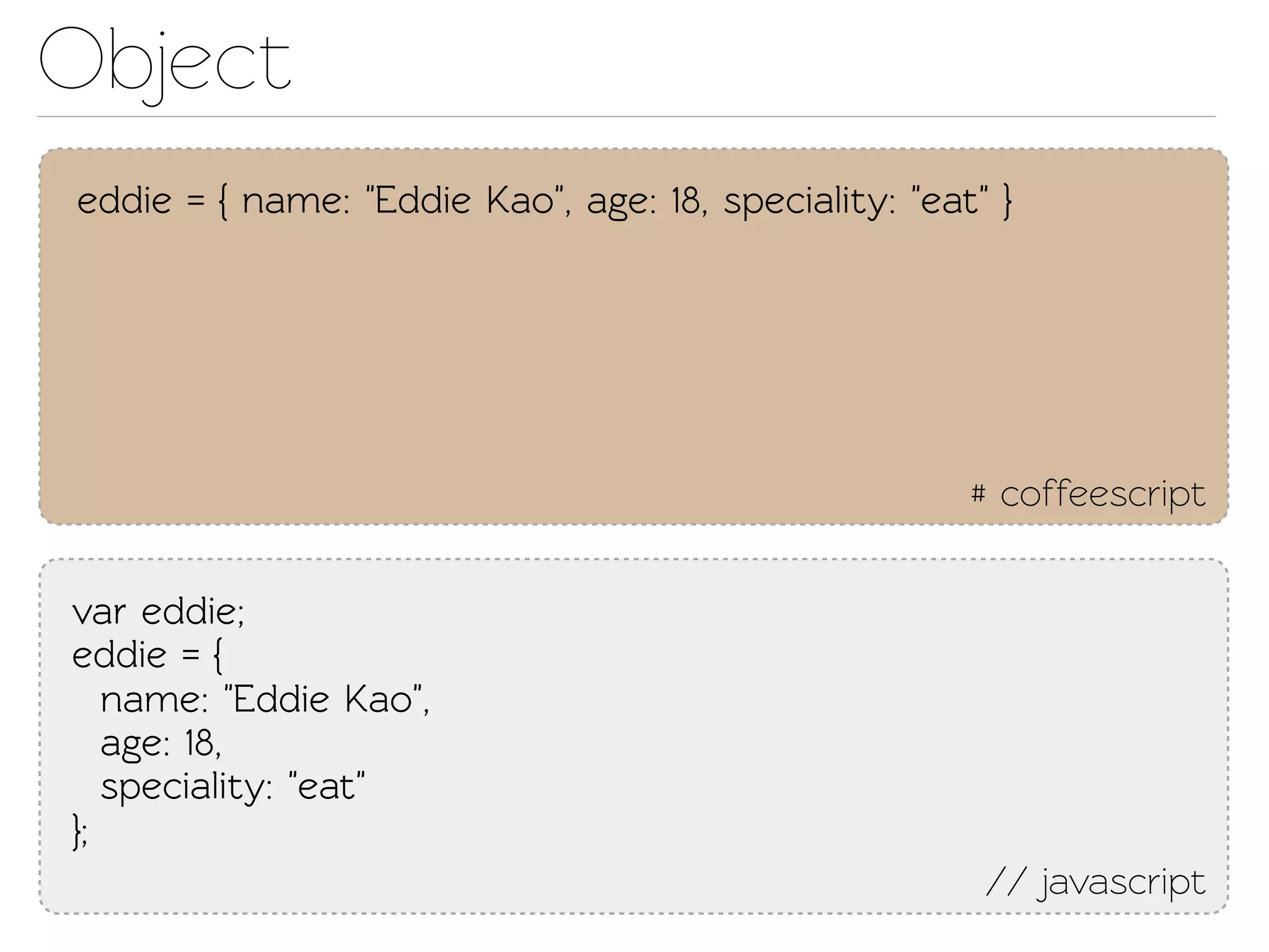 Object
eddie = { name: "Eddie Kao", age: 18, speciality: "eat" }




                                                      # coffeescript

var eddie;
eddie = {
   name: "Eddie Kao",
   age: 18,
   speciality: "eat"
};
                                                       // javascript
 