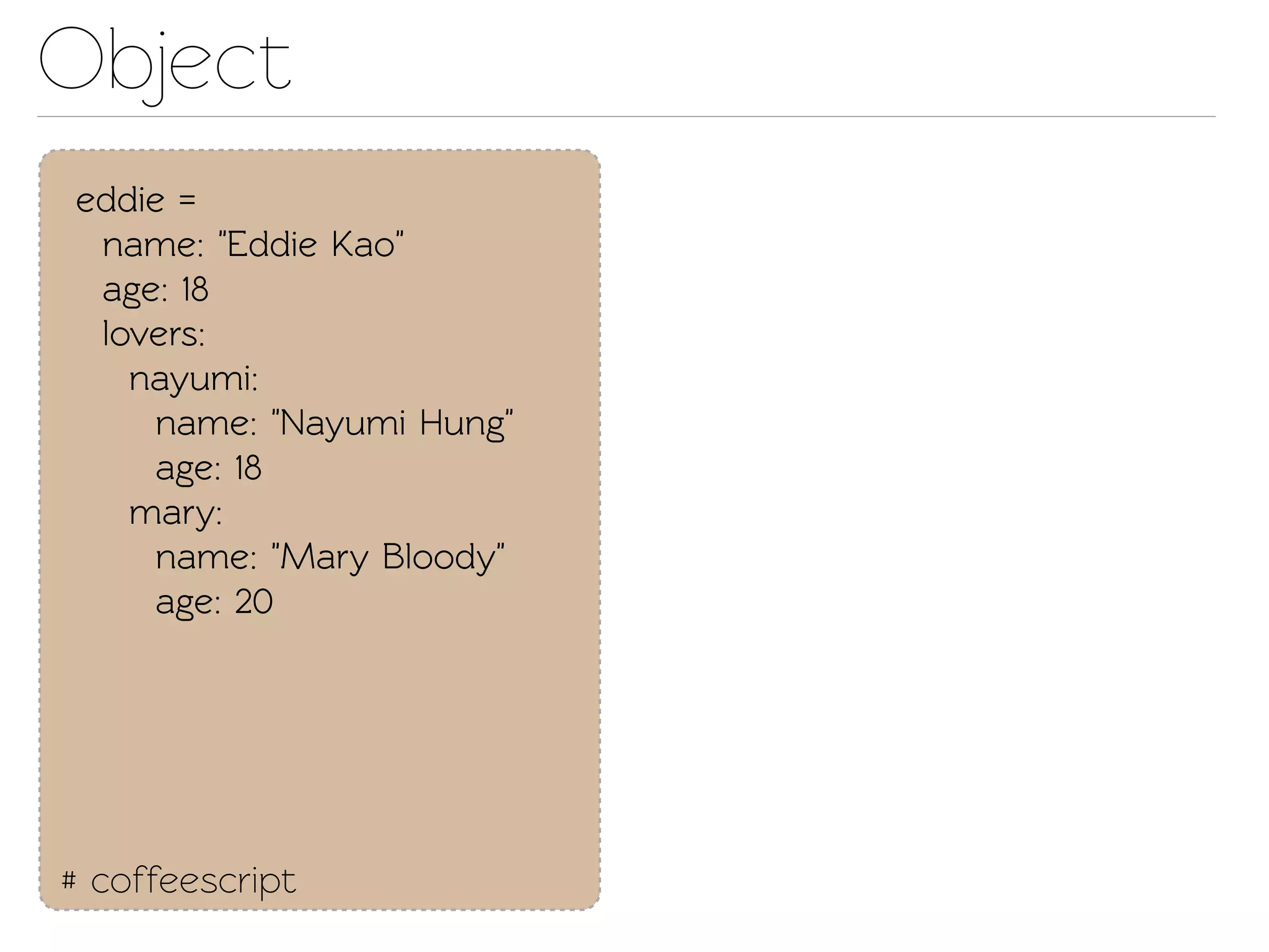 Object
eddie =
 name: "Eddie Kao"
 age: 18
 lovers:
   nayumi:
    name: "Nayumi Hung"
    age: 18
   mary:
    name: "Mary Bloody"
    age: 20




# coffeescript
 