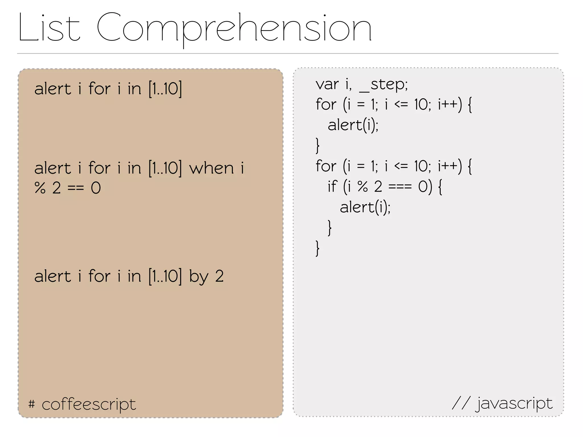 List Comprehension
alert i for i in [1..10]          var i, _sep;
                                  for (i = 1; i <= 10; i++) {
                                    alert(i);
                                  }
alert i for i in [1..10] when i   for (i = 1; i <= 10; i++) {
% 2 == 0                            if (i % 2 === 0) {
                                      alert(i);
                                    }
                                  }
alert i for i in [1..10] by 2




# coffeescript                                           // javascript
 