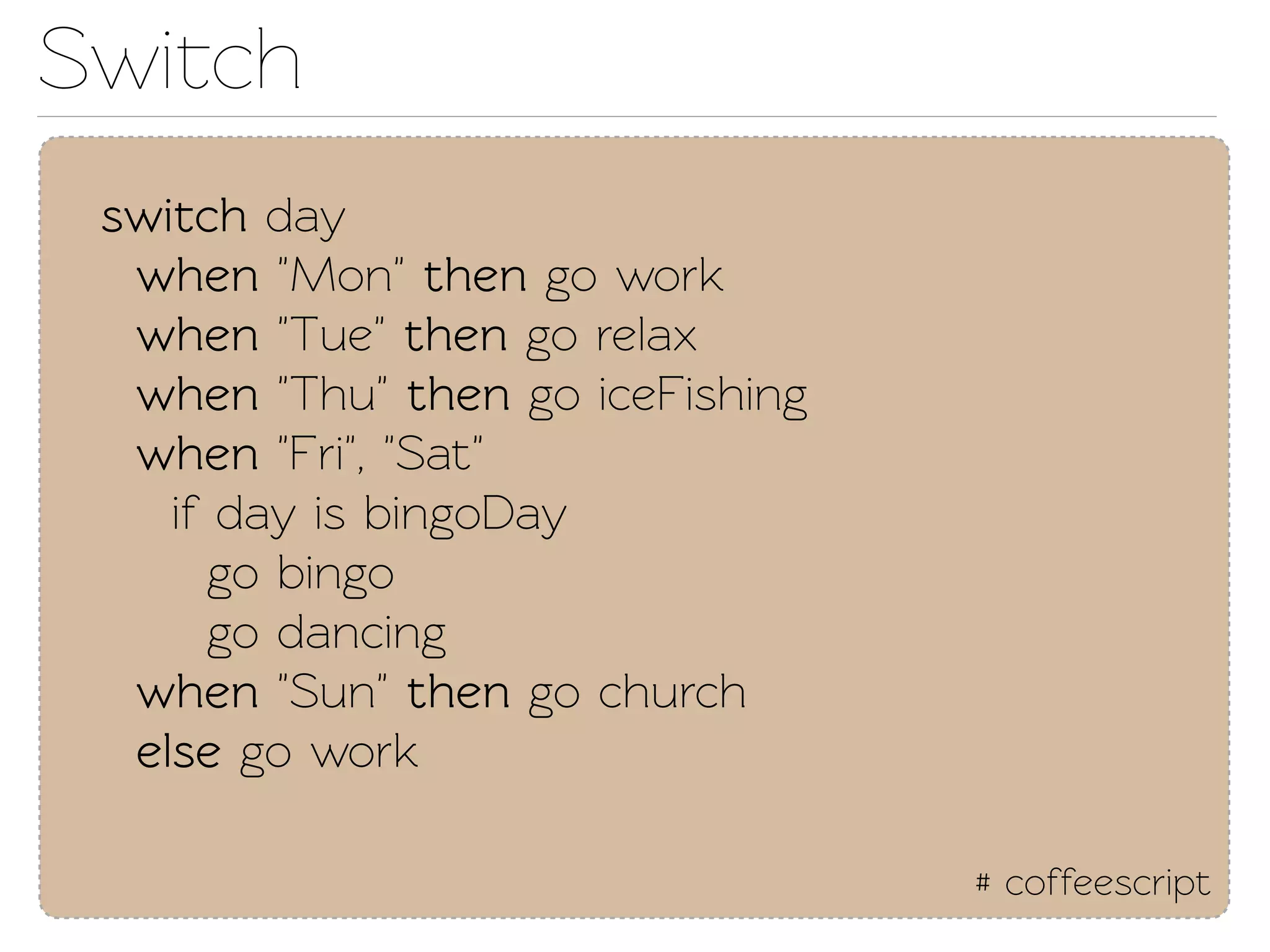 Swich
 swich day
  when "Mon" then go work
  when "Tue" then go relax
  when "Thu" then go iceFishing
  when "Fri", "Sat"
    if day is bingoDay
       go bingo
       go dancing
  when "Sun" then go church
  else go work

                                  # coffeescript
 