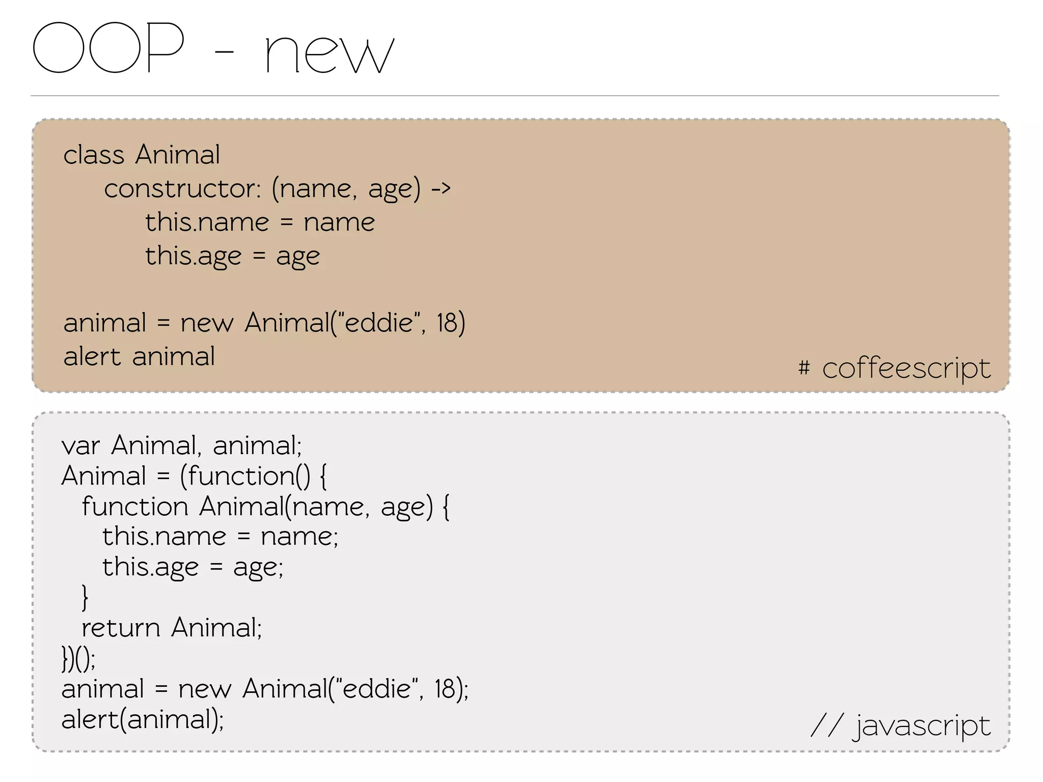 OOP - new
class Animal
   construcor: (name, age) ->
       this.name = name
       this.age = age

animal = new Animal("eddie", 18)
alert animal                        # coffeescript

var Animal, animal;
Animal = (function() {
   function Animal(name, age) {
      this.name = name;
      this.age = age;
   }
   return Animal;
})();
animal = new Animal("eddie", 18);
alert(animal);                      // javascript
 