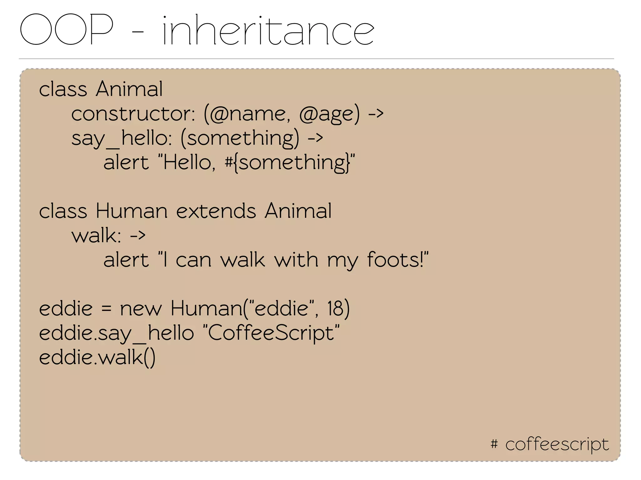 OOP - inheriance
class Animal
   construcor: (@name, @age) ->
   say_hello: (something) ->
       alert "Hello, #{something}"

class Human exends Animal
   walk: ->
       alert "I can walk with my foots!"

eddie = new Human("eddie", 18)
eddie.say_hello "CoffeeScript"
eddie.walk()


                                           # coffeescript
 