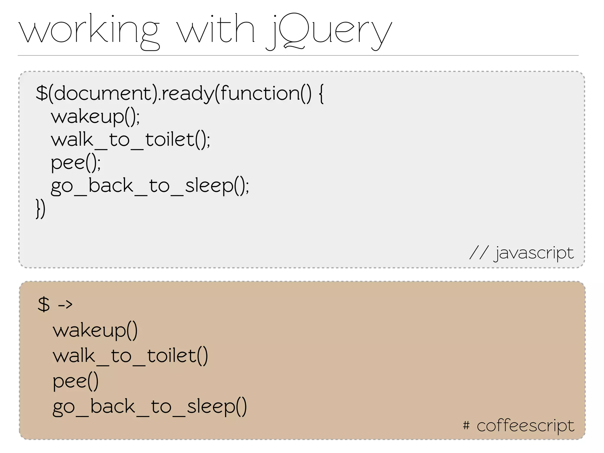 working with jQuery
$(document).ready(function() {
   wakeup();
   walk_o_oilet();
   pee();
   go_back_o_sleep();
})

                                 // javascript

$ ->
 wakeup()
 walk_o_oilet()
 pee()
 go_back_o_sleep()
                                 # coffeescript
 