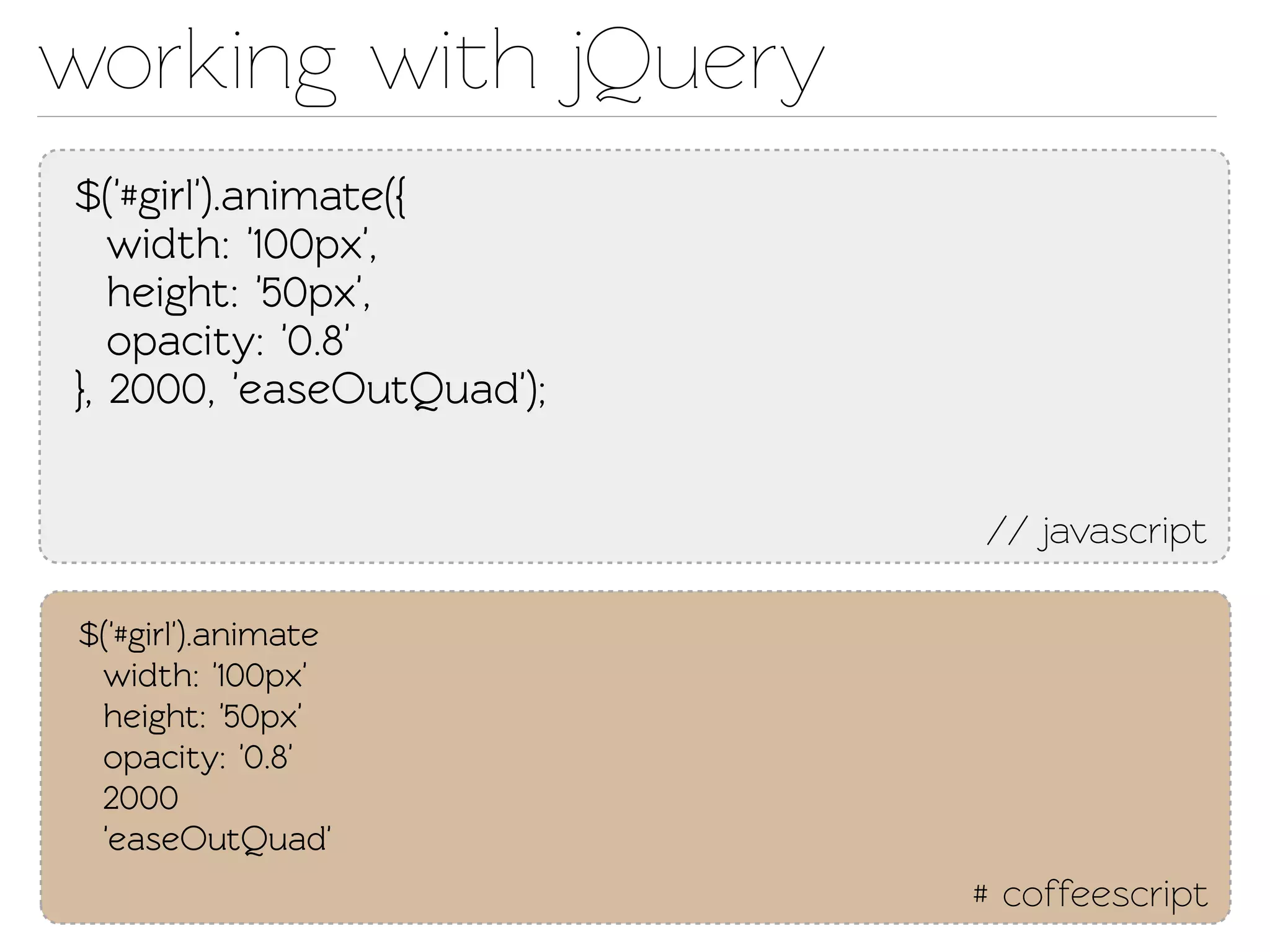working with jQuery
$('#girl').animae({
   width: '100px',
   height: '50px',
   opacity: '0.8'
}, 2000, 'easeOutQuad');


                           // javascript

$('#girl').animae
 width: '100px'
 height: '50px'
 opacity: '0.8'
 2000
 'easeOutQuad'
                           # coffeescript
 