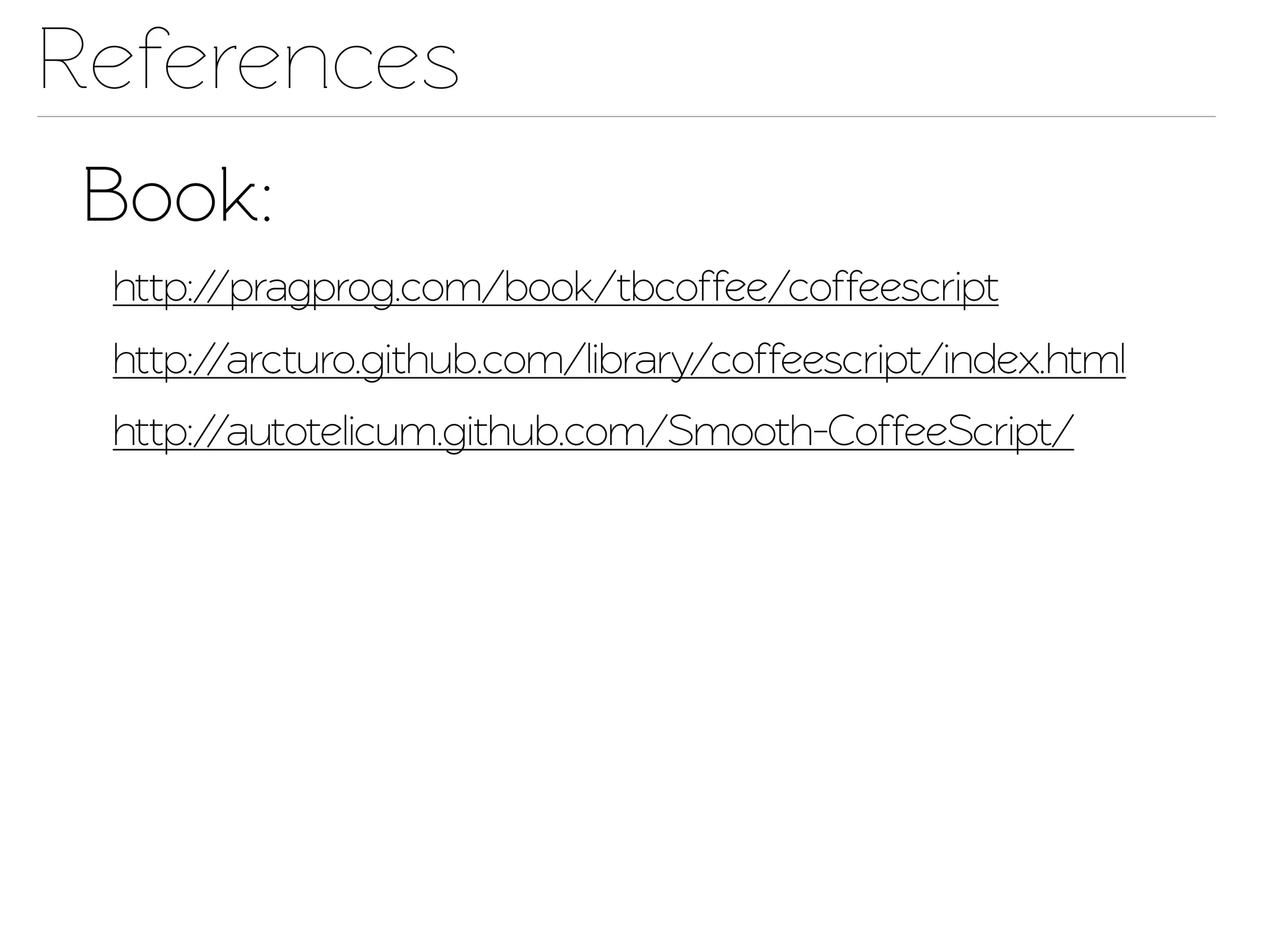 References
 Book:
 http://pragprog.com/book/tbcoffee/coffeescrip
 http://arcturo.github.com/library/coffeescrip/index.html
 http://autoelicum.github.com/Smooh-CoffeeScrip/
 