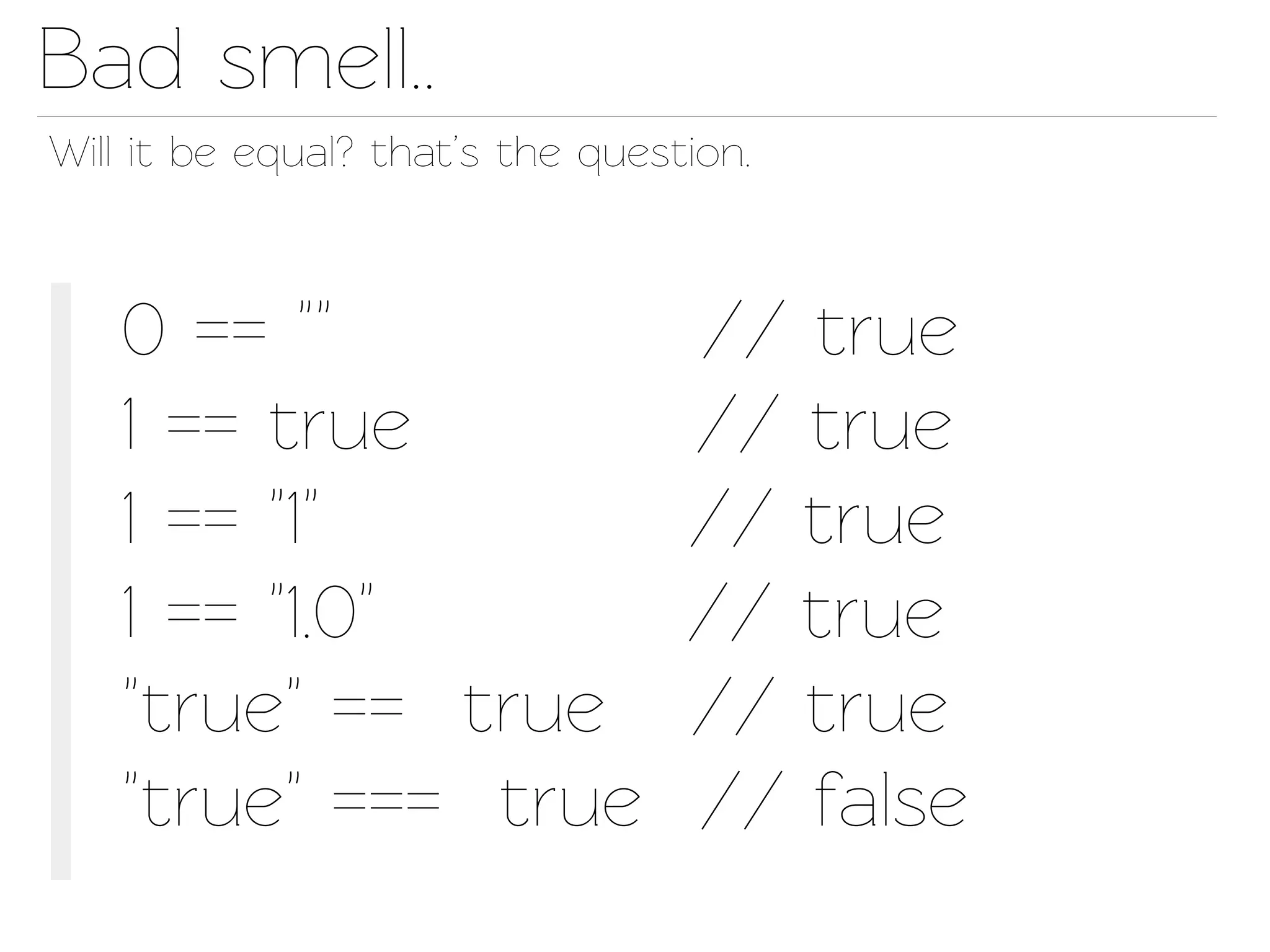 Bad smell..
Will it be equal? that’s the question.



   0 == ""                        // true
   1 == true                      // true
   1 == "1"                       // true
   1 == "1.0"                     // true
   "true" == true                 // true
   "true" === true                // false
 