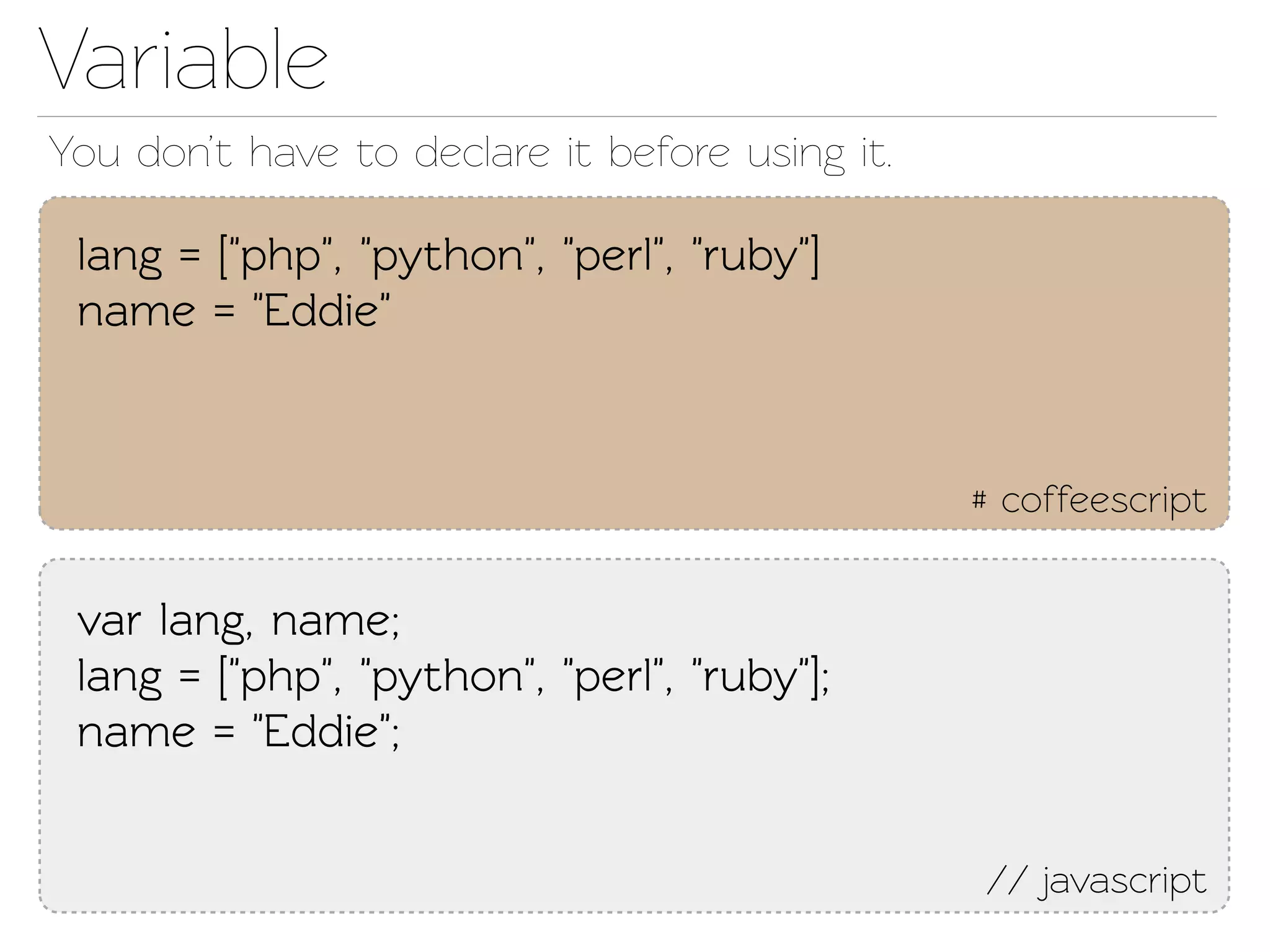 Variable
You don’t have o declare it before using it.

 lang = ["php", "python", "perl", "ruby"]
 name = "Eddie"


                                                # coffeescript


 var lang, name;
 lang = ["php", "python", "perl", "ruby"];
 name = "Eddie";


                                                // javascript
 