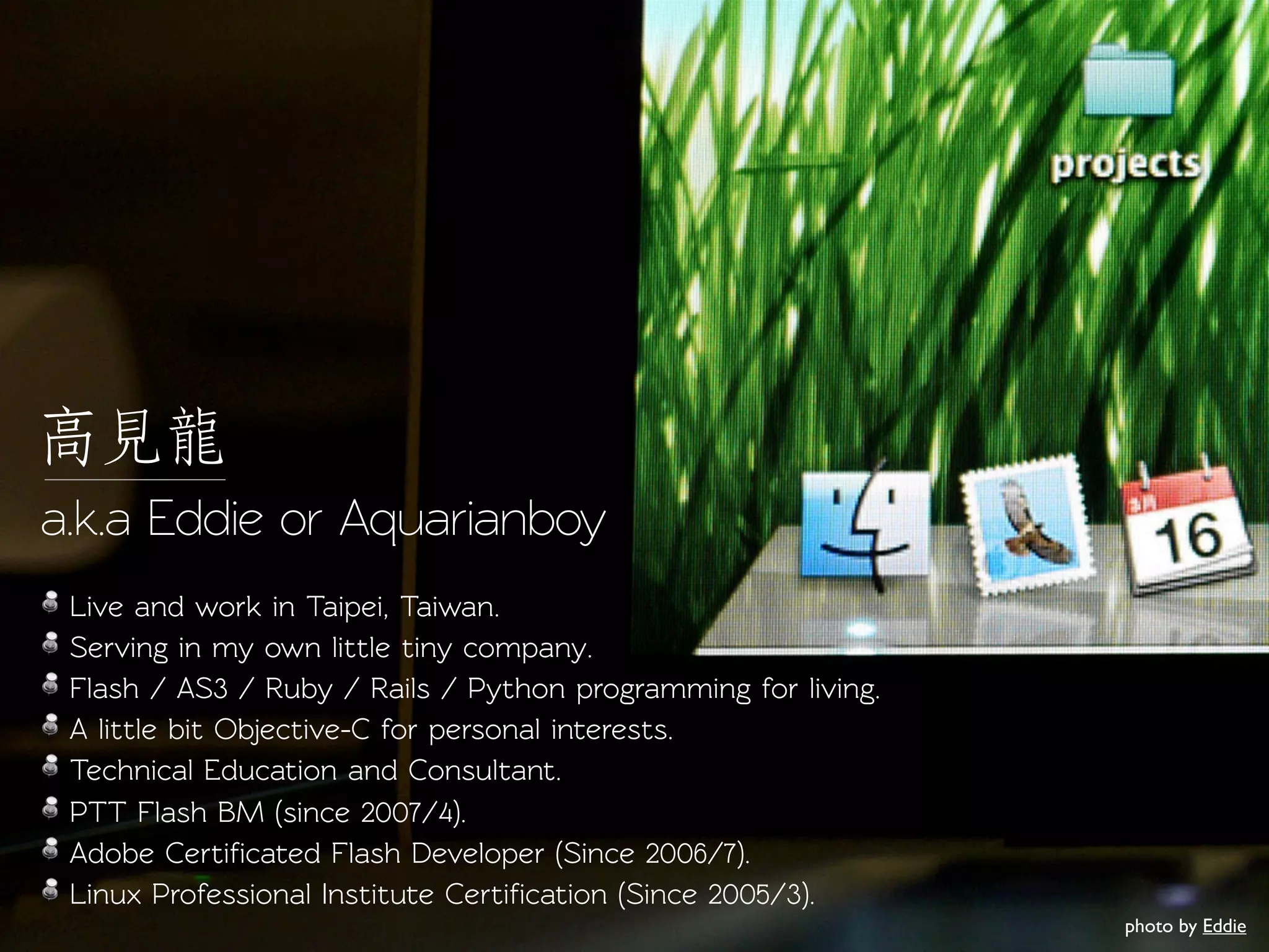 a.k.a Eddie or Aquarianboy
 Live and work in Taipei, Taiwan.
 Serving in my own little tiny company.
 Flash / AS3 / Ruby / Rails / Python programming for living.
 A little bit Objective-C for personal inerests.
 Technical Education and Consulant.
 PTT Flash BM (since 2007/4).
 Adobe Certiﬁcaed Flash Developer (Since 2006/7).
 Linux Professional Institue Certiﬁcation (Since 2005/3).
                                                               photo by Eddie
 