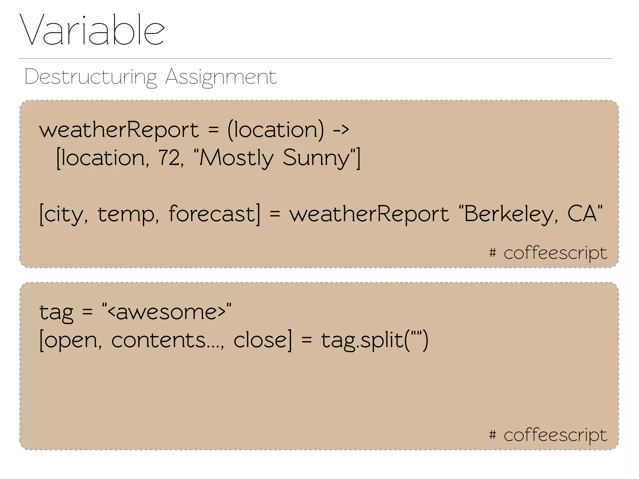 Variable
Destructuring Assignment

 weatherReport = (location) ->
  [location, 72, "Mostly Sunny"]

 [city, emp, forecast] = weatherReport "Berkeley, CA"
                                              # coffeescript


 ag = "<awesome>"
 [open, conents..., close] = ag.split("")


                                              # coffeescript
 