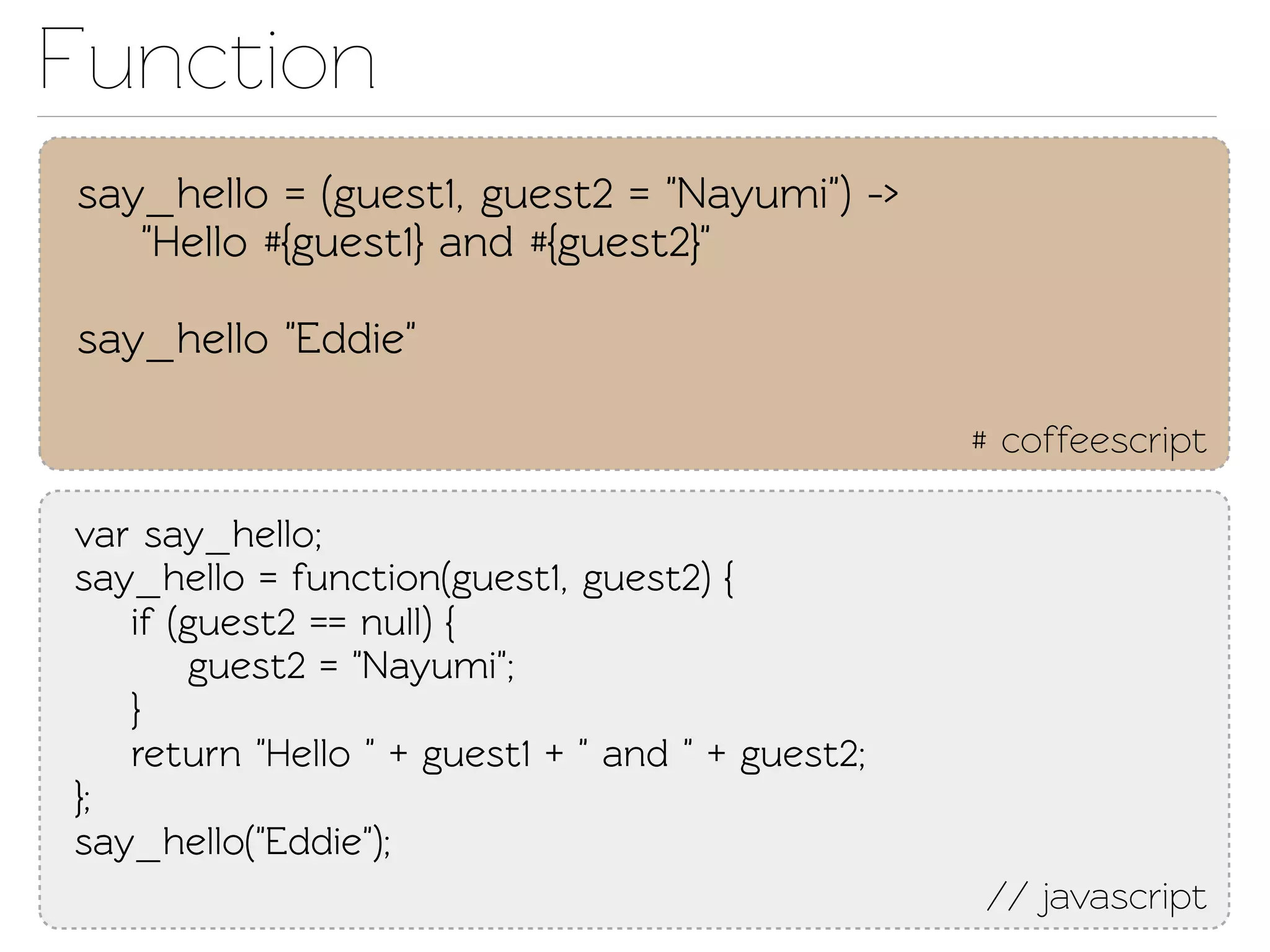 Function
say_hello = (guest1, guest2 = "Nayumi") ->
   "Hello #{guest1} and #{guest2}"

say_hello "Eddie"

                                                  # coffeescript

var say_hello;
say_hello = function(guest1, guest2) {
   if (guest2 == null) {
       guest2 = "Nayumi";
   }
   return "Hello " + guest1 + " and " + guest2;
};
say_hello("Eddie");
                                                  // javascript
 