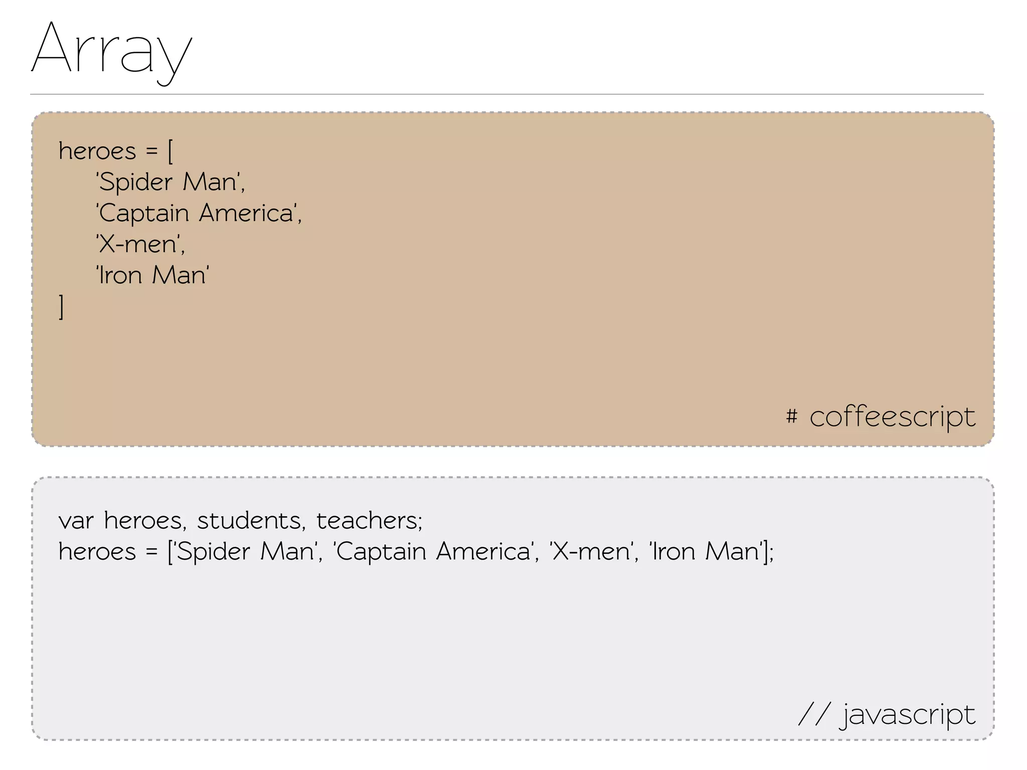 Array
heroes = [
   'Spider Man',
   'Capain America',
   'X-men',
   'Iron Man'
]



                                                                   # coffeescript


var heroes, students, eachers;
heroes = ['Spider Man', 'Capain America', 'X-men', 'Iron Man'];




                                                                   // javascript
 