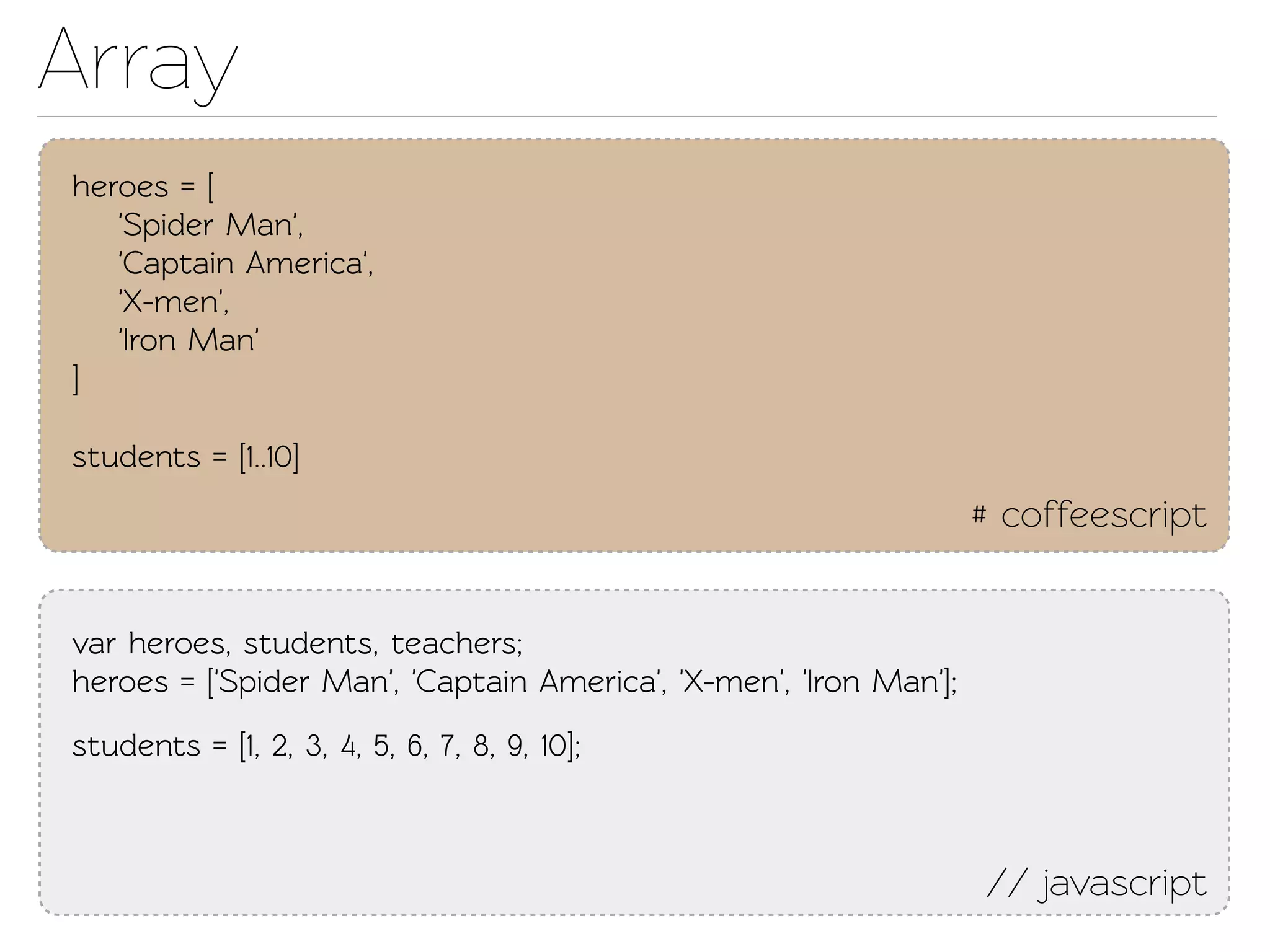 Array
heroes = [
   'Spider Man',
   'Capain America',
   'X-men',
   'Iron Man'
]

students = [1..10]
                                                                   # coffeescript


var heroes, students, eachers;
heroes = ['Spider Man', 'Capain America', 'X-men', 'Iron Man'];
students = [1, 2, 3, 4, 5, 6, 7, 8, 9, 10];



                                                                   // javascript
 