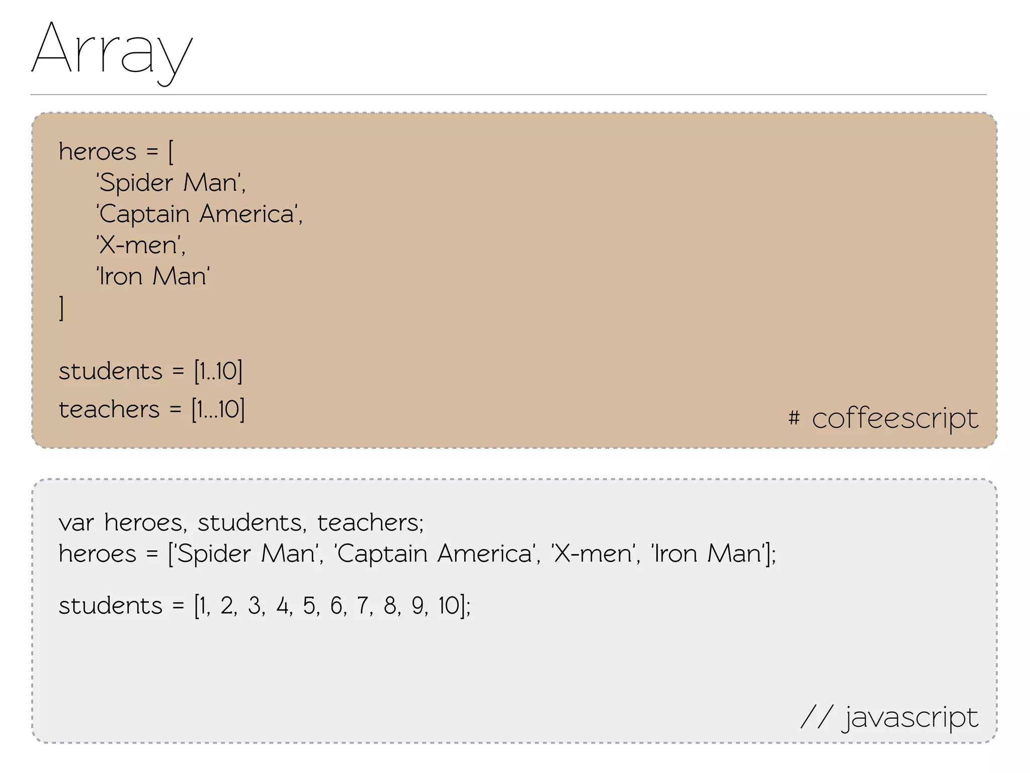 Array
heroes = [
   'Spider Man',
   'Capain America',
   'X-men',
   'Iron Man'
]

students = [1..10]
eachers = [1...10]                                                # coffeescript


var heroes, students, eachers;
heroes = ['Spider Man', 'Capain America', 'X-men', 'Iron Man'];
students = [1, 2, 3, 4, 5, 6, 7, 8, 9, 10];



                                                                   // javascript
 