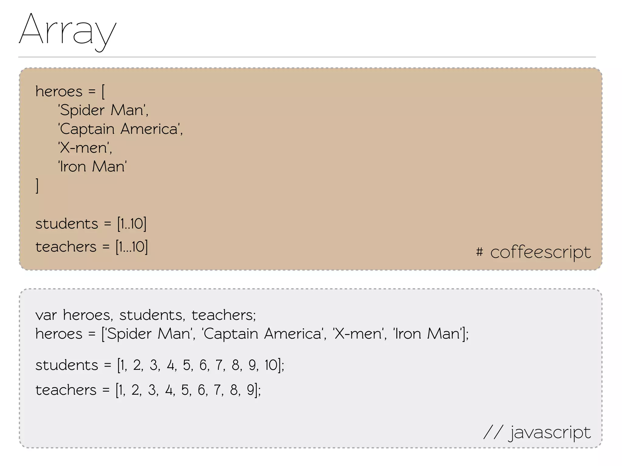 Array
heroes = [
   'Spider Man',
   'Capain America',
   'X-men',
   'Iron Man'
]

students = [1..10]
eachers = [1...10]                                                # coffeescript


var heroes, students, eachers;
heroes = ['Spider Man', 'Capain America', 'X-men', 'Iron Man'];
students = [1, 2, 3, 4, 5, 6, 7, 8, 9, 10];
eachers = [1, 2, 3, 4, 5, 6, 7, 8, 9];

                                                                   // javascript
 