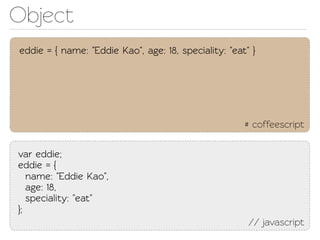 Object
eddie = { name: "Eddie Kao", age: 18, speciality: "eat" }




                                                      # coffeescript

var eddie;
eddie = {
   name: "Eddie Kao",
   age: 18,
   speciality: "eat"
};
                                                       // javascript
 