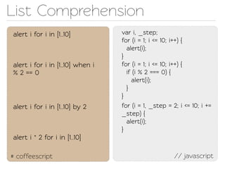 List Comprehension
alert i for i in [1..10]          var i, _sep;
                                  for (i = 1; i <= 10; i++) {
                                    alert(i);
                                  }
alert i for i in [1..10] when i   for (i = 1; i <= 10; i++) {
% 2 == 0                            if (i % 2 === 0) {
                                      alert(i);
                                    }
                                  }
alert i for i in [1..10] by 2     for (i = 1, _sep = 2; i <= 10; i +=
                                  _sep) {
                                    alert(i);
                                  }
alert i * 2 for i in [1..10]

# coffeescript                                         // javascript
 