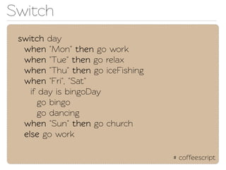 Swich
 swich day
  when "Mon" then go work
  when "Tue" then go relax
  when "Thu" then go iceFishing
  when "Fri", "Sat"
    if day is bingoDay
       go bingo
       go dancing
  when "Sun" then go church
  else go work

                                  # coffeescript
 