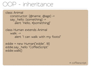 OOP - inheriance
class Animal
   construcor: (@name, @age) ->
   say_hello: (something) ->
       alert "Hello, #{something}"

class Human exends Animal
   walk: ->
       alert "I can walk with my foots!"

eddie = new Human("eddie", 18)
eddie.say_hello "CoffeeScript"
eddie.walk()


                                           # coffeescript
 