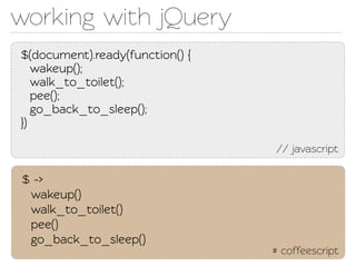 working with jQuery
$(document).ready(function() {
   wakeup();
   walk_o_oilet();
   pee();
   go_back_o_sleep();
})

                                 // javascript

$ ->
 wakeup()
 walk_o_oilet()
 pee()
 go_back_o_sleep()
                                 # coffeescript
 