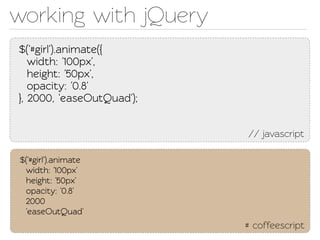 working with jQuery
$('#girl').animae({
   width: '100px',
   height: '50px',
   opacity: '0.8'
}, 2000, 'easeOutQuad');


                           // javascript

$('#girl').animae
 width: '100px'
 height: '50px'
 opacity: '0.8'
 2000
 'easeOutQuad'
                           # coffeescript
 