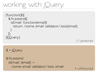 working with jQuery
(function($){
   $.fn.exend({
       isEmail: function(email){
         return /some email validaor/.est(email);
       }
   });
})(Query);
                                                 // javascript


$ = jQuery

$.fn.exend
  isEmail: (email) ->
    /some email validaor/.est email
                                                 # coffeescript
 