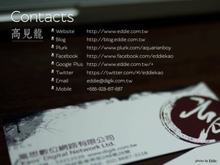 Conacts
     Websie    http://www.eddie.com.tw
     Blog       http://blog.eddie.com.tw
     Plurk      http://www.plurk.com/aquarianboy
     Facebook   http://www.facebook.com/eddiekao
     Google Plus http://www.eddie.com.tw/+
     Twiter    https://twiter.com/#!/eddiekao
     Email      eddie@digik.com.tw
     Mobile     +886-928-617-687




                                                   photo by Eddie
 