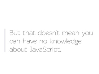 But that doesn’t mean you
can have no knowledge
about JavaScript.
 