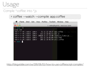 Usage
Compile *.coffee ino *.js
     > coffee --wach --compile app.coffee




  http://blog.eddie.com.w/2011/08/03/how-to-use-coffeescrip-compiler/
 