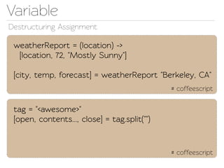 Variable
Destructuring Assignment

 weatherReport = (location) ->
  [location, 72, "Mostly Sunny"]

 [city, emp, forecast] = weatherReport "Berkeley, CA"
                                              # coffeescript


 ag = "<awesome>"
 [open, conents..., close] = ag.split("")


                                              # coffeescript
 