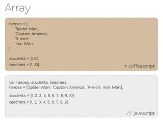 Array
heroes = [
   'Spider Man',
   'Capain America',
   'X-men',
   'Iron Man'
]

students = [1..10]
eachers = [1...10]                                                # coffeescript


var heroes, students, eachers;
heroes = ['Spider Man', 'Capain America', 'X-men', 'Iron Man'];
students = [1, 2, 3, 4, 5, 6, 7, 8, 9, 10];
eachers = [1, 2, 3, 4, 5, 6, 7, 8, 9];

                                                                   // javascript
 