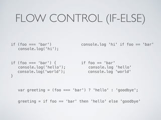 FLOW CONTROL (IF-ELSE)
if (foo === 'bar')
console.log('hi');
console.log 'hi' if foo == 'bar'
if (foo === ‘bar') {
console.log('hello');
console.log('world');
}
if foo == 'bar'
console.log 'hello'
console.log 'world'
var greeting = (foo === ‘bar') ? 'hello' : 'goodbye';
greeting = if foo == ‘bar' then 'hello' else 'goodbye'
 