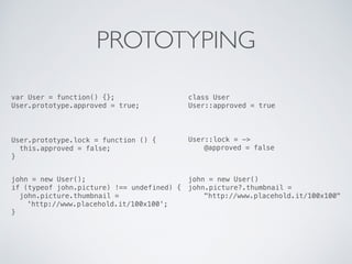 PROTOTYPING
var User = function() {};
User.prototype.approved = true;
class User
User::approved = true
User.prototype.lock = function () {
this.approved = false;
}
User::lock = ->
@approved = false
john = new User()
john.picture?.thumbnail =
"http://www.placehold.it/100x100"
john = new User();
if (typeof john.picture) !== undefined) {
john.picture.thumbnail =
'http://www.placehold.it/100x100';
}
 